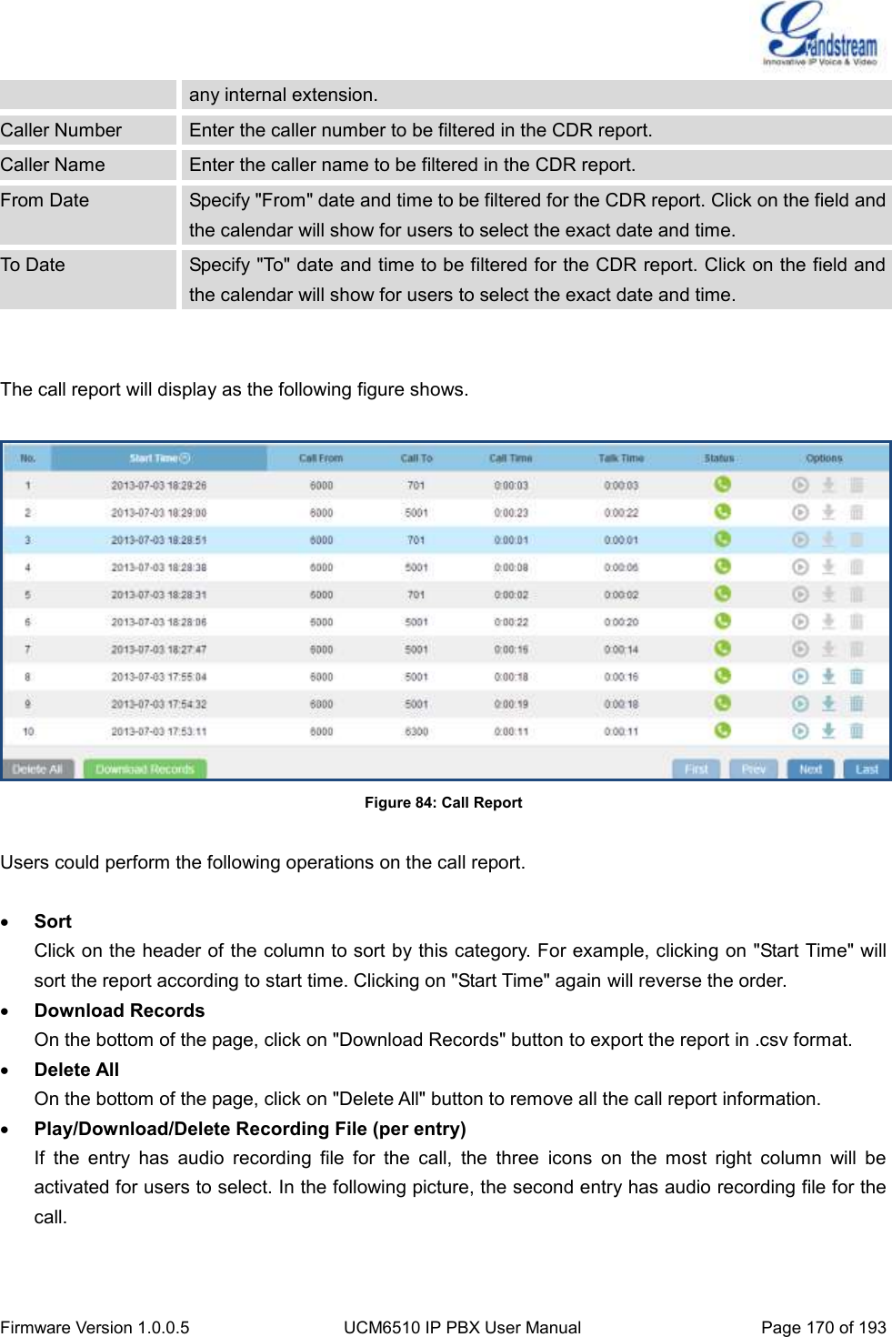  Firmware Version 1.0.0.5 UCM6510 IP PBX User Manual Page 170 of 193  any internal extension. Caller Number Enter the caller number to be filtered in the CDR report. Caller Name Enter the caller name to be filtered in the CDR report. From Date Specify &quot;From&quot; date and time to be filtered for the CDR report. Click on the field and the calendar will show for users to select the exact date and time. To Date Specify &quot;To&quot; date and time to be filtered for the CDR report. Click on the field and the calendar will show for users to select the exact date and time.   The call report will display as the following figure shows.   Figure 84: Call Report  Users could perform the following operations on the call report.   Sort Click on the header of the column to sort by this category. For example, clicking on &quot;Start Time&quot; will sort the report according to start time. Clicking on &quot;Start Time&quot; again will reverse the order.  Download Records On the bottom of the page, click on &quot;Download Records&quot; button to export the report in .csv format.  Delete All On the bottom of the page, click on &quot;Delete All&quot; button to remove all the call report information.  Play/Download/Delete Recording File (per entry) If  the  entry  has  audio  recording  file  for  the  call,  the  three  icons  on  the  most  right  column  will  be activated for users to select. In the following picture, the second entry has audio recording file for the call.  