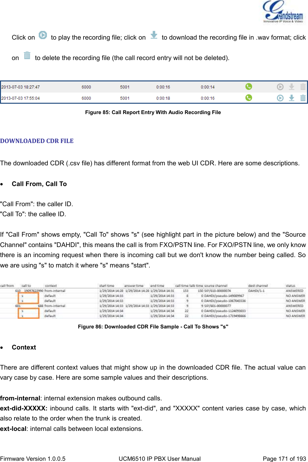  Firmware Version 1.0.0.5 UCM6510 IP PBX User Manual Page 171 of 193  Click on    to play the recording file; click on    to download the recording file in .wav format; click on    to delete the recording file (the call record entry will not be deleted).   Figure 85: Call Report Entry With Audio Recording File  DOWNLOADED CDR FILE  The downloaded CDR (.csv file) has different format from the web UI CDR. Here are some descriptions.   Call From, Call To  &quot;Call From&quot;: the caller ID. &quot;Call To&quot;: the callee ID.  If &quot;Call From&quot; shows empty, &quot;Call To&quot; shows &quot;s&quot; (see highlight part in the picture below) and the &quot;Source Channel&quot; contains &quot;DAHDI&quot;, this means the call is from FXO/PSTN line. For FXO/PSTN line, we only know there is an incoming request when there is incoming call but we don&apos;t know the number being called. So we are using &quot;s&quot; to match it where &quot;s&quot; means &quot;start&quot;.   Figure 86: Downloaded CDR File Sample - Call To Shows &quot;s&quot;   Context  There are different context values that might show up in the downloaded CDR file. The actual value can vary case by case. Here are some sample values and their descriptions.  from-internal: internal extension makes outbound calls. ext-did-XXXXX: inbound calls. It starts with &quot;ext-did&quot;, and &quot;XXXXX&quot; content varies case by case, which also relate to the order when the trunk is created. ext-local: internal calls between local extensions.  