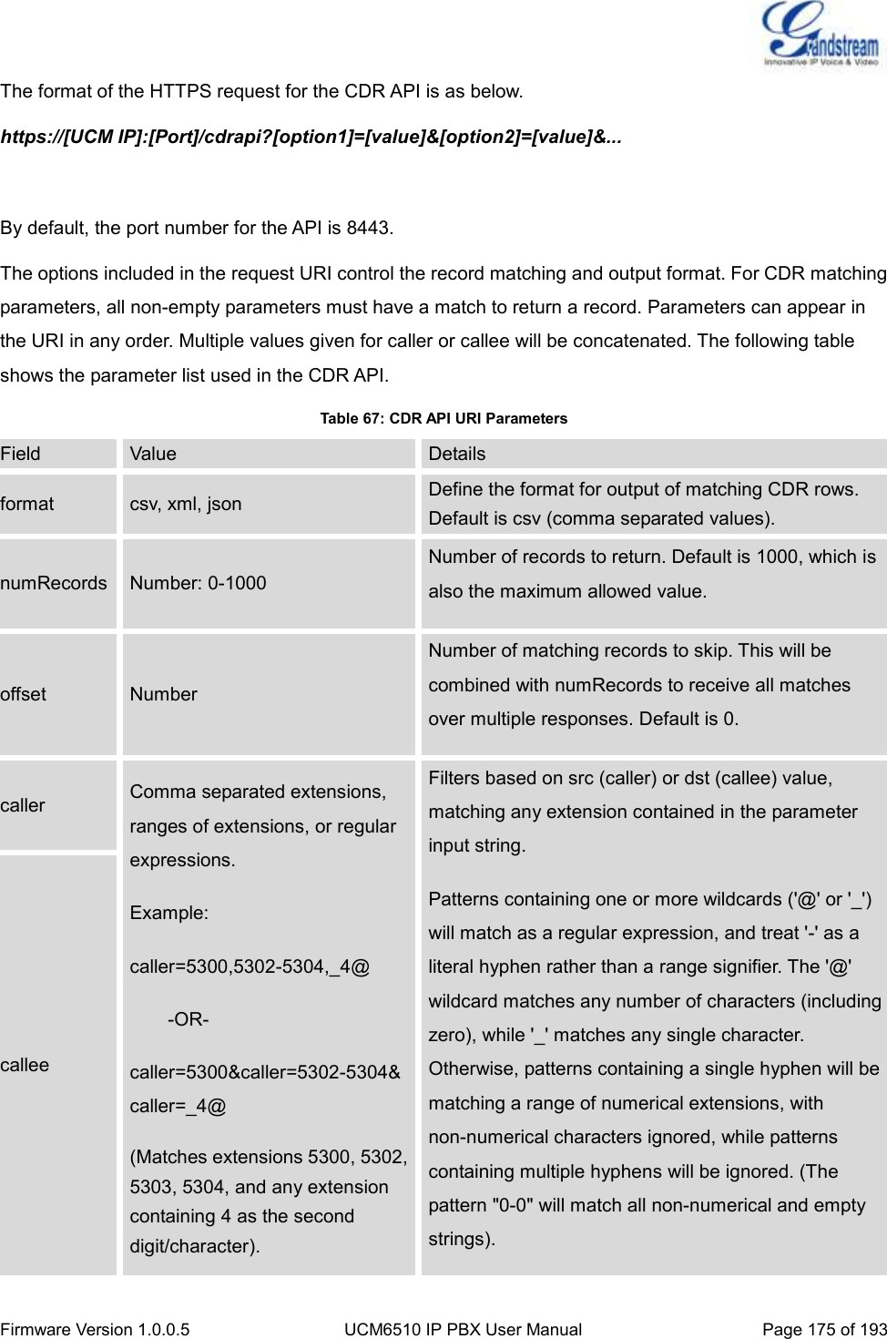  Firmware Version 1.0.0.5 UCM6510 IP PBX User Manual Page 175 of 193  The format of the HTTPS request for the CDR API is as below. https://[UCM IP]:[Port]/cdrapi?[option1]=[value]&amp;[option2]=[value]&amp;...  By default, the port number for the API is 8443. The options included in the request URI control the record matching and output format. For CDR matching parameters, all non-empty parameters must have a match to return a record. Parameters can appear in the URI in any order. Multiple values given for caller or callee will be concatenated. The following table shows the parameter list used in the CDR API. Table 67: CDR API URI Parameters Field Value Details format csv, xml, json Define the format for output of matching CDR rows. Default is csv (comma separated values). numRecords Number: 0-1000 Number of records to return. Default is 1000, which is also the maximum allowed value. offset Number Number of matching records to skip. This will be combined with numRecords to receive all matches over multiple responses. Default is 0. caller Comma separated extensions, ranges of extensions, or regular expressions.   Example: caller=5300,5302-5304,_4@     -OR- caller=5300&amp;caller=5302-5304&amp;caller=_4@ (Matches extensions 5300, 5302, 5303, 5304, and any extension containing 4 as the second digit/character). Filters based on src (caller) or dst (callee) value, matching any extension contained in the parameter input string. Patterns containing one or more wildcards (&apos;@&apos; or &apos;_&apos;) will match as a regular expression, and treat &apos;-&apos; as a literal hyphen rather than a range signifier. The &apos;@&apos; wildcard matches any number of characters (including zero), while &apos;_&apos; matches any single character. Otherwise, patterns containing a single hyphen will be matching a range of numerical extensions, with non-numerical characters ignored, while patterns containing multiple hyphens will be ignored. (The pattern &quot;0-0&quot; will match all non-numerical and empty strings). callee 