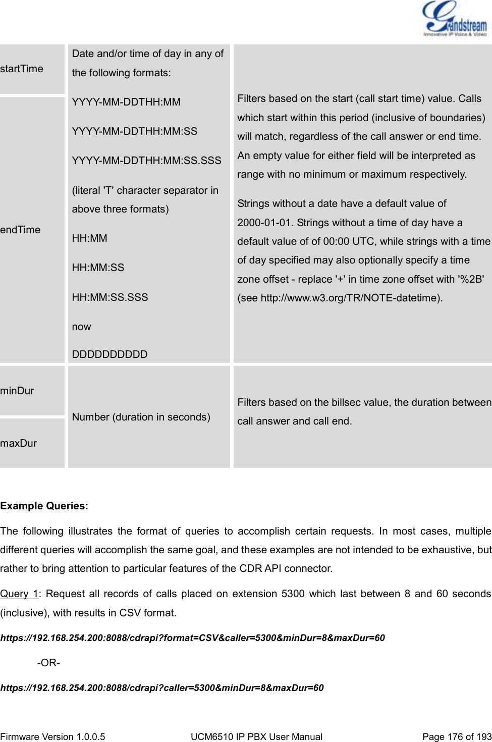  Firmware Version 1.0.0.5 UCM6510 IP PBX User Manual Page 176 of 193  startTime Date and/or time of day in any of the following formats: YYYY-MM-DDTHH:MM YYYY-MM-DDTHH:MM:SS YYYY-MM-DDTHH:MM:SS.SSS (literal &apos;T&apos; character separator in above three formats) HH:MM HH:MM:SS HH:MM:SS.SSS now DDDDDDDDDD Filters based on the start (call start time) value. Calls which start within this period (inclusive of boundaries) will match, regardless of the call answer or end time. An empty value for either field will be interpreted as range with no minimum or maximum respectively. Strings without a date have a default value of 2000-01-01. Strings without a time of day have a default value of of 00:00 UTC, while strings with a time of day specified may also optionally specify a time zone offset - replace &apos;+&apos; in time zone offset with &apos;%2B&apos; (see http://www.w3.org/TR/NOTE-datetime). endTime minDur Number (duration in seconds) Filters based on the billsec value, the duration between call answer and call end. maxDur  Example Queries: The  following  illustrates  the  format  of  queries  to  accomplish  certain  requests.  In  most  cases,  multiple different queries will accomplish the same goal, and these examples are not intended to be exhaustive, but rather to bring attention to particular features of the CDR API connector. Query  1: Request  all  records  of calls  placed  on extension  5300  which last  between  8 and  60 seconds (inclusive), with results in CSV format. https://192.168.254.200:8088/cdrapi?format=CSV&amp;caller=5300&amp;minDur=8&amp;maxDur=60   -OR- https://192.168.254.200:8088/cdrapi?caller=5300&amp;minDur=8&amp;maxDur=60 