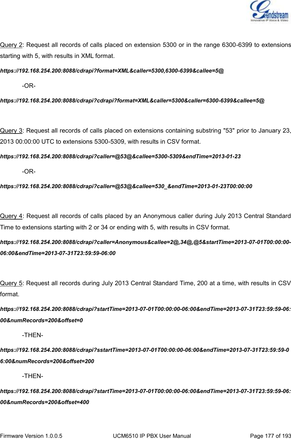  Firmware Version 1.0.0.5 UCM6510 IP PBX User Manual Page 177 of 193   Query 2: Request all records of calls placed on extension 5300 or in the range 6300-6399 to extensions starting with 5, with results in XML format. https://192.168.254.200:8088/cdrapi?format=XML&amp;caller=5300,6300-6399&amp;callee=5@   -OR- https://192.168.254.200:8088/cdrapi?cdrapi?format=XML&amp;caller=5300&amp;caller=6300-6399&amp;callee=5@  Query 3: Request all records of calls placed on extensions containing substring &quot;53&quot; prior to January 23, 2013 00:00:00 UTC to extensions 5300-5309, with results in CSV format. https://192.168.254.200:8088/cdrapi?caller=@53@&amp;callee=5300-5309&amp;endTime=2013-01-23   -OR- https://192.168.254.200:8088/cdrapi?caller=@53@&amp;callee=530_&amp;endTime=2013-01-23T00:00:00  Query 4: Request all records of calls placed by an Anonymous caller during July 2013 Central Standard Time to extensions starting with 2 or 34 or ending with 5, with results in CSV format. https://192.168.254.200:8088/cdrapi?caller=Anonymous&amp;callee=2@,34@,@5&amp;startTime=2013-07-01T00:00:00-06:00&amp;endTime=2013-07-31T23:59:59-06:00  Query 5: Request all records during July 2013 Central Standard Time, 200 at a time, with results in CSV format. https://192.168.254.200:8088/cdrapi?startTime=2013-07-01T00:00:00-06:00&amp;endTime=2013-07-31T23:59:59-06:00&amp;numRecords=200&amp;offset=0   -THEN- https://192.168.254.200:8088/cdrapi?sstartTime=2013-07-01T00:00:00-06:00&amp;endTime=2013-07-31T23:59:59-06:00&amp;numRecords=200&amp;offset=200   -THEN- https://192.168.254.200:8088/cdrapi?startTime=2013-07-01T00:00:00-06:00&amp;endTime=2013-07-31T23:59:59-06:00&amp;numRecords=200&amp;offset=400  