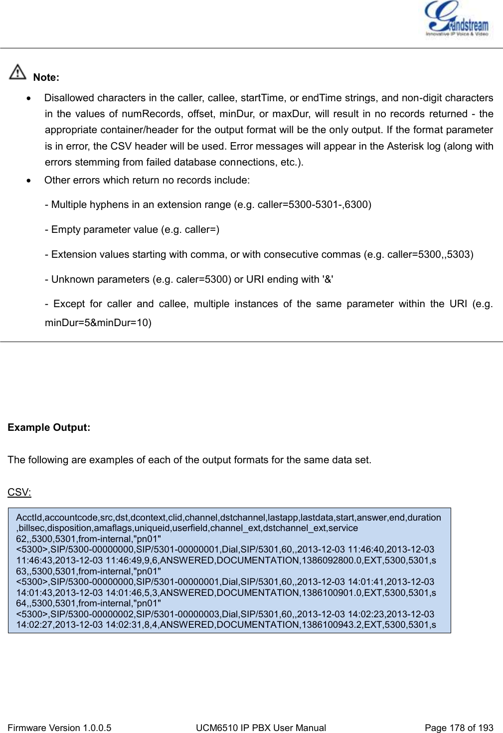  Firmware Version 1.0.0.5 UCM6510 IP PBX User Manual Page 178 of 193    Note:   Disallowed characters in the caller, callee, startTime, or endTime strings, and non-digit characters in the values of numRecords, offset, minDur, or maxDur,  will result in no records  returned -  the appropriate container/header for the output format will be the only output. If the format parameter is in error, the CSV header will be used. Error messages will appear in the Asterisk log (along with errors stemming from failed database connections, etc.).   Other errors which return no records include: - Multiple hyphens in an extension range (e.g. caller=5300-5301-,6300) - Empty parameter value (e.g. caller=) - Extension values starting with comma, or with consecutive commas (e.g. caller=5300,,5303) - Unknown parameters (e.g. caler=5300) or URI ending with &apos;&amp;&apos; -  Except  for  caller  and  callee,  multiple  instances  of  the  same  parameter  within  the  URI  (e.g.      minDur=5&amp;minDur=10)      Example Output:  The following are examples of each of the output formats for the same data set.  CSV:             AcctId,accountcode,src,dst,dcontext,clid,channel,dstchannel,lastapp,lastdata,start,answer,end,duration,billsec,disposition,amaflags,uniqueid,userfield,channel_ext,dstchannel_ext,service 62,,5300,5301,from-internal,&quot;pn01&quot; &lt;5300&gt;,SIP/5300-00000000,SIP/5301-00000001,Dial,SIP/5301,60,,2013-12-03 11:46:40,2013-12-03 11:46:43,2013-12-03 11:46:49,9,6,ANSWERED,DOCUMENTATION,1386092800.0,EXT,5300,5301,s 63,,5300,5301,from-internal,&quot;pn01&quot; &lt;5300&gt;,SIP/5300-00000000,SIP/5301-00000001,Dial,SIP/5301,60,,2013-12-03 14:01:41,2013-12-03 14:01:43,2013-12-03 14:01:46,5,3,ANSWERED,DOCUMENTATION,1386100901.0,EXT,5300,5301,s 64,,5300,5301,from-internal,&quot;pn01&quot; &lt;5300&gt;,SIP/5300-00000002,SIP/5301-00000003,Dial,SIP/5301,60,,2013-12-03 14:02:23,2013-12-03 14:02:27,2013-12-03 14:02:31,8,4,ANSWERED,DOCUMENTATION,1386100943.2,EXT,5300,5301,s 