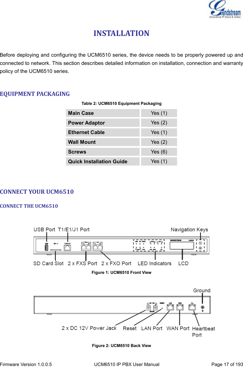  Firmware Version 1.0.0.5 UCM6510 IP PBX User Manual Page 17 of 193  INSTALLATION  Before deploying and configuring the UCM6510 series, the device needs to be properly powered up and connected to network. This section describes detailed information on installation, connection and warranty policy of the UCM6510 series.  EQUIPMENT PACKAGING Table 2: UCM6510 Equipment Packaging Main Case Yes (1) Power Adaptor Yes (2) Ethernet Cable Yes (1) Wall Mount Yes (2) Screws Yes (6) Quick Installation Guide Yes (1)  CONNECT YOUR UCM6510 CONNECT THE UCM6510   Figure 1: UCM6510 Front View      Figure 2: UCM6510 Back View 