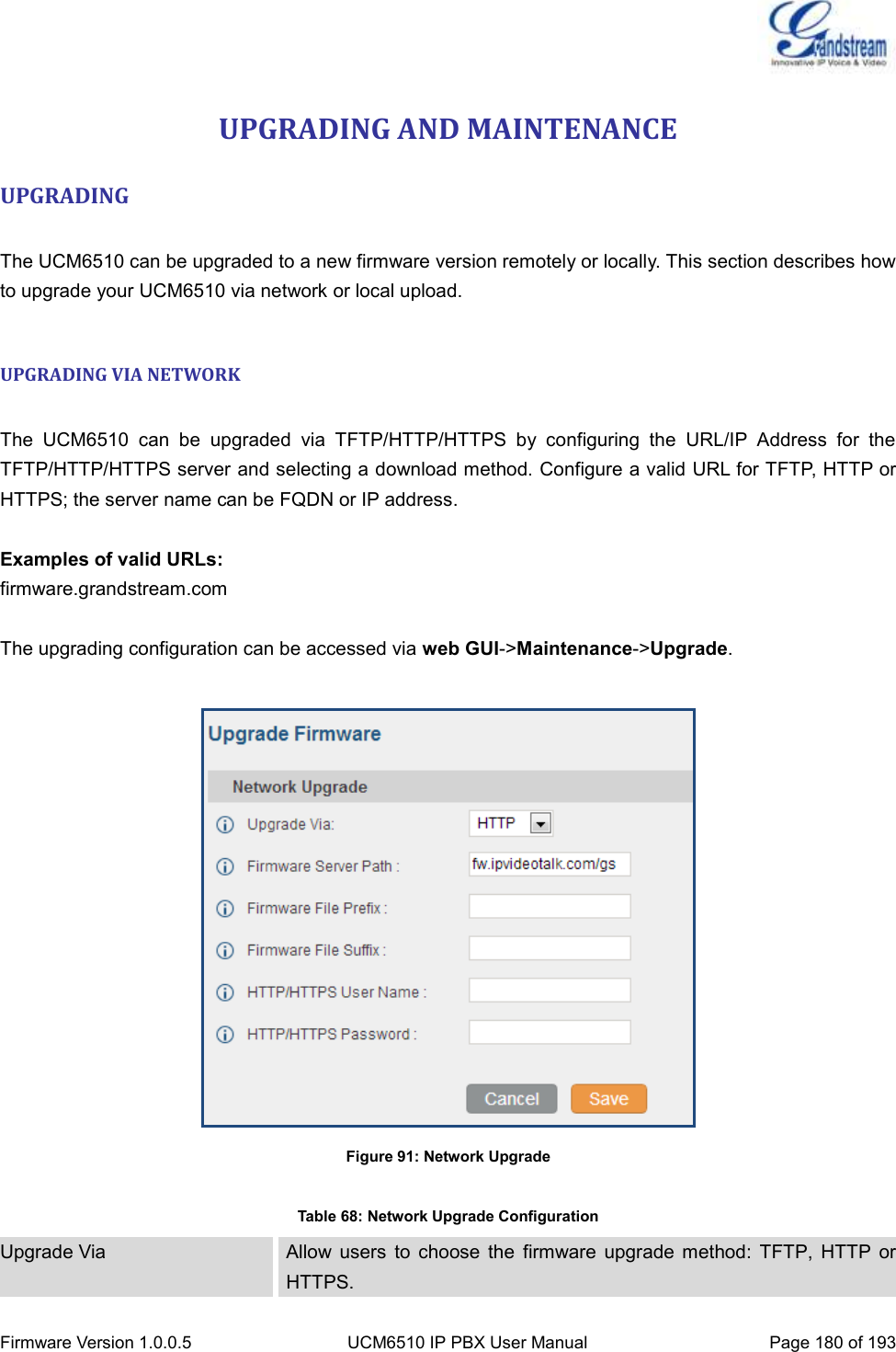  Firmware Version 1.0.0.5 UCM6510 IP PBX User Manual Page 180 of 193  UPGRADING AND MAINTENANCE UPGRADING  The UCM6510 can be upgraded to a new firmware version remotely or locally. This section describes how to upgrade your UCM6510 via network or local upload.  UPGRADING VIA NETWORK  The  UCM6510  can  be  upgraded  via  TFTP/HTTP/HTTPS  by  configuring  the  URL/IP  Address  for  the TFTP/HTTP/HTTPS server and selecting a download method. Configure a valid URL for TFTP, HTTP or HTTPS; the server name can be FQDN or IP address.  Examples of valid URLs: firmware.grandstream.com  The upgrading configuration can be accessed via web GUI-&gt;Maintenance-&gt;Upgrade.   Figure 91: Network Upgrade  Table 68: Network Upgrade Configuration Upgrade Via Allow  users  to  choose  the  firmware  upgrade  method:  TFTP,  HTTP  or HTTPS. 