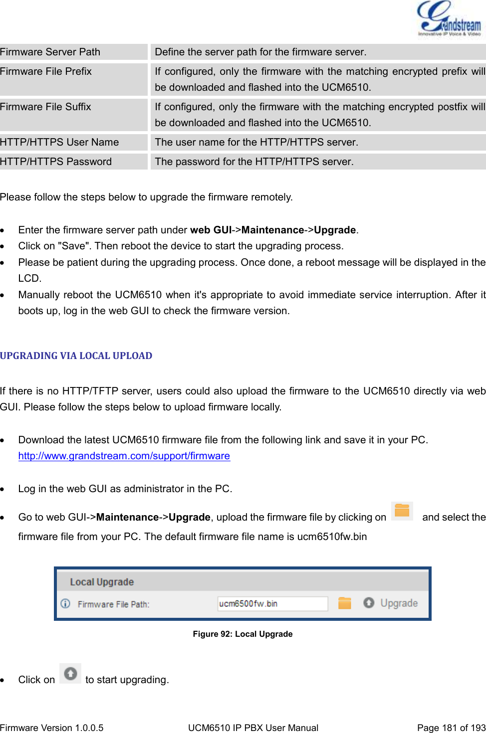  Firmware Version 1.0.0.5 UCM6510 IP PBX User Manual Page 181 of 193  Firmware Server Path Define the server path for the firmware server. Firmware File Prefix If configured, only the firmware  with the matching  encrypted prefix will be downloaded and flashed into the UCM6510. Firmware File Suffix If configured, only the firmware with the matching encrypted postfix will be downloaded and flashed into the UCM6510. HTTP/HTTPS User Name The user name for the HTTP/HTTPS server. HTTP/HTTPS Password The password for the HTTP/HTTPS server.  Please follow the steps below to upgrade the firmware remotely.    Enter the firmware server path under web GUI-&gt;Maintenance-&gt;Upgrade.   Click on &quot;Save&quot;. Then reboot the device to start the upgrading process.   Please be patient during the upgrading process. Once done, a reboot message will be displayed in the LCD.   Manually reboot the UCM6510 when it&apos;s appropriate to avoid immediate service interruption. After it boots up, log in the web GUI to check the firmware version.  UPGRADING VIA LOCAL UPLOAD  If there is no HTTP/TFTP server, users could also upload the firmware to the  UCM6510 directly via web GUI. Please follow the steps below to upload firmware locally.    Download the latest UCM6510 firmware file from the following link and save it in your PC. http://www.grandstream.com/support/firmware    Log in the web GUI as administrator in the PC.   Go to web GUI-&gt;Maintenance-&gt;Upgrade, upload the firmware file by clicking on    and select the firmware file from your PC. The default firmware file name is ucm6510fw.bin   Figure 92: Local Upgrade    Click on    to start upgrading. 