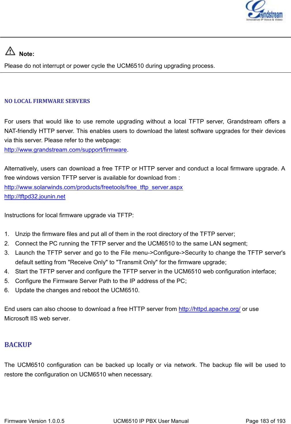  Firmware Version 1.0.0.5 UCM6510 IP PBX User Manual Page 183 of 193     Note: Please do not interrupt or power cycle the UCM6510 during upgrading process.   NO LOCAL FIRMWARE SERVERS  For  users  that  would  like  to  use  remote  upgrading  without  a  local  TFTP  server,  Grandstream  offers  a NAT-friendly HTTP server. This enables users to download the latest software upgrades for their devices via this server. Please refer to the webpage:   http://www.grandstream.com/support/firmware.    Alternatively, users can download a free TFTP or HTTP server and conduct a local firmware upgrade. A free windows version TFTP server is available for download from : http://www.solarwinds.com/products/freetools/free_tftp_server.aspx http://tftpd32.jounin.net  Instructions for local firmware upgrade via TFTP:  1.  Unzip the firmware files and put all of them in the root directory of the TFTP server; 2.  Connect the PC running the TFTP server and the UCM6510 to the same LAN segment; 3.  Launch the TFTP server and go to the File menu-&gt;Configure-&gt;Security to change the TFTP server&apos;s default setting from &quot;Receive Only&quot; to &quot;Transmit Only&quot; for the firmware upgrade; 4.  Start the TFTP server and configure the TFTP server in the UCM6510 web configuration interface; 5.  Configure the Firmware Server Path to the IP address of the PC; 6.  Update the changes and reboot the UCM6510.  End users can also choose to download a free HTTP server from http://httpd.apache.org/ or use Microsoft IIS web server.  BACKUP  The  UCM6510  configuration  can  be  backed  up  locally  or  via  network.  The  backup  file  will  be  used  to restore the configuration on UCM6510 when necessary.  