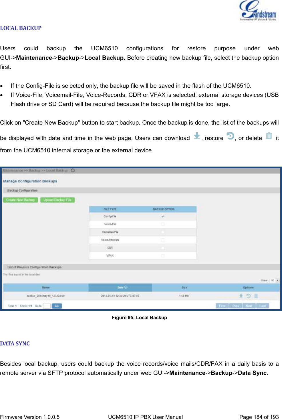  Firmware Version 1.0.0.5 UCM6510 IP PBX User Manual Page 184 of 193  LOCAL BACKUP  Users  could  backup  the  UCM6510  configurations  for  restore  purpose  under  web GUI-&gt;Maintenance-&gt;Backup-&gt;Local Backup. Before creating new backup file, select the backup option first.    If the Config-File is selected only, the backup file will be saved in the flash of the UCM6510.   If Voice-File, Voicemail-File, Voice-Records, CDR or VFAX is selected, external storage devices (USB Flash drive or SD Card) will be required because the backup file might be too large.  Click on &quot;Create New Backup&quot; button to start backup. Once the backup is done, the list of the backups will be displayed with date and time in the web page. Users can download  , restore  , or delete    it from the UCM6510 internal storage or the external device.   Figure 95: Local Backup  DATA SYNC  Besides local  backup, users could backup the  voice records/voice mails/CDR/FAX  in a  daily basis to a remote server via SFTP protocol automatically under web GUI-&gt;Maintenance-&gt;Backup-&gt;Data Sync.    