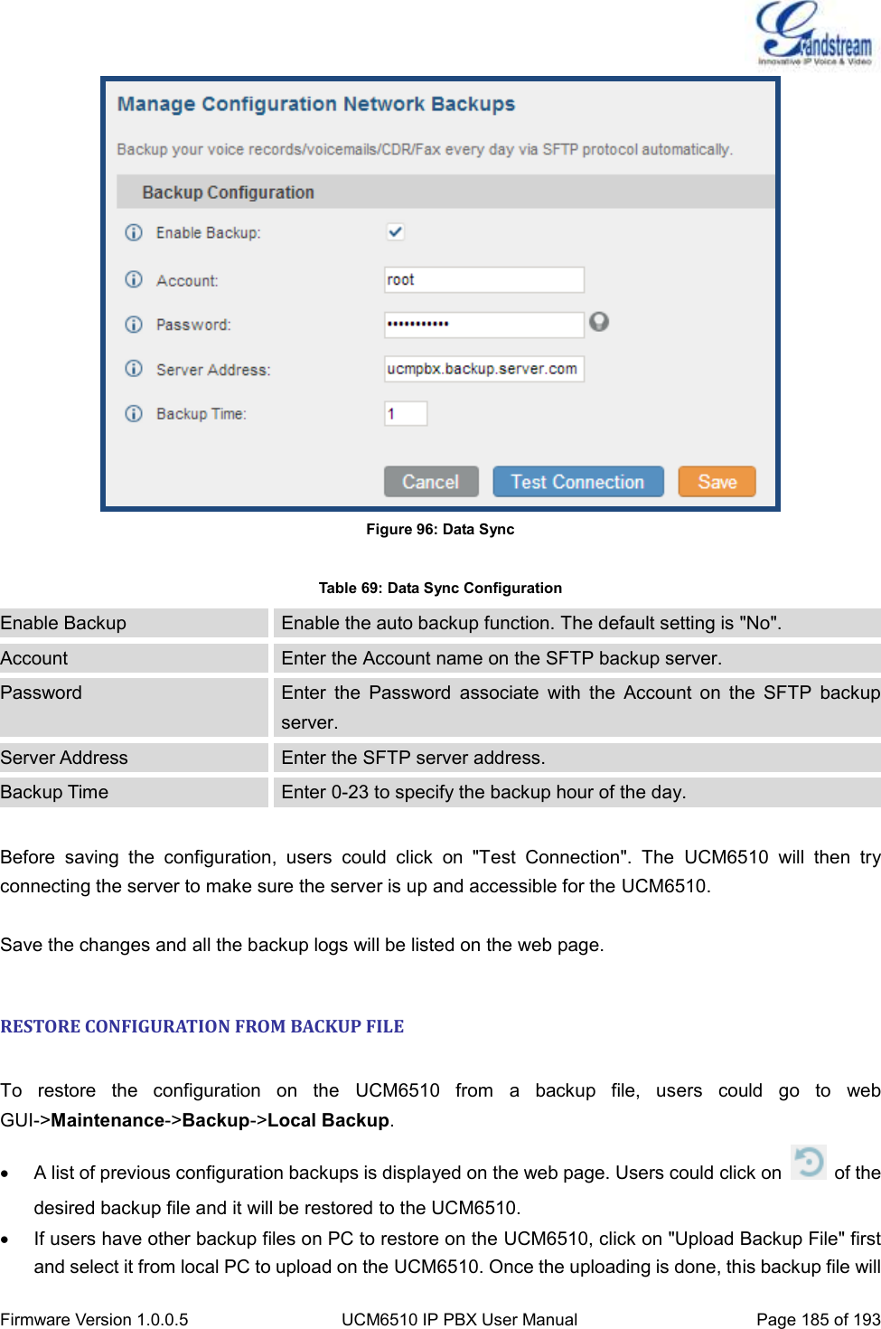  Firmware Version 1.0.0.5 UCM6510 IP PBX User Manual Page 185 of 193   Figure 96: Data Sync  Table 69: Data Sync Configuration Enable Backup Enable the auto backup function. The default setting is &quot;No&quot;. Account Enter the Account name on the SFTP backup server. Password Enter  the  Password  associate  with  the  Account  on  the  SFTP  backup server. Server Address Enter the SFTP server address. Backup Time Enter 0-23 to specify the backup hour of the day.  Before  saving  the  configuration,  users  could  click  on  &quot;Test  Connection&quot;.  The  UCM6510  will  then  try connecting the server to make sure the server is up and accessible for the UCM6510.  Save the changes and all the backup logs will be listed on the web page.  RESTORE CONFIGURATION FROM BACKUP FILE  To  restore  the  configuration  on  the  UCM6510  from  a  backup  file,  users  could  go  to  web GUI-&gt;Maintenance-&gt;Backup-&gt;Local Backup.   A list of previous configuration backups is displayed on the web page. Users could click on    of the desired backup file and it will be restored to the UCM6510.   If users have other backup files on PC to restore on the UCM6510, click on &quot;Upload Backup File&quot; first and select it from local PC to upload on the UCM6510. Once the uploading is done, this backup file will 