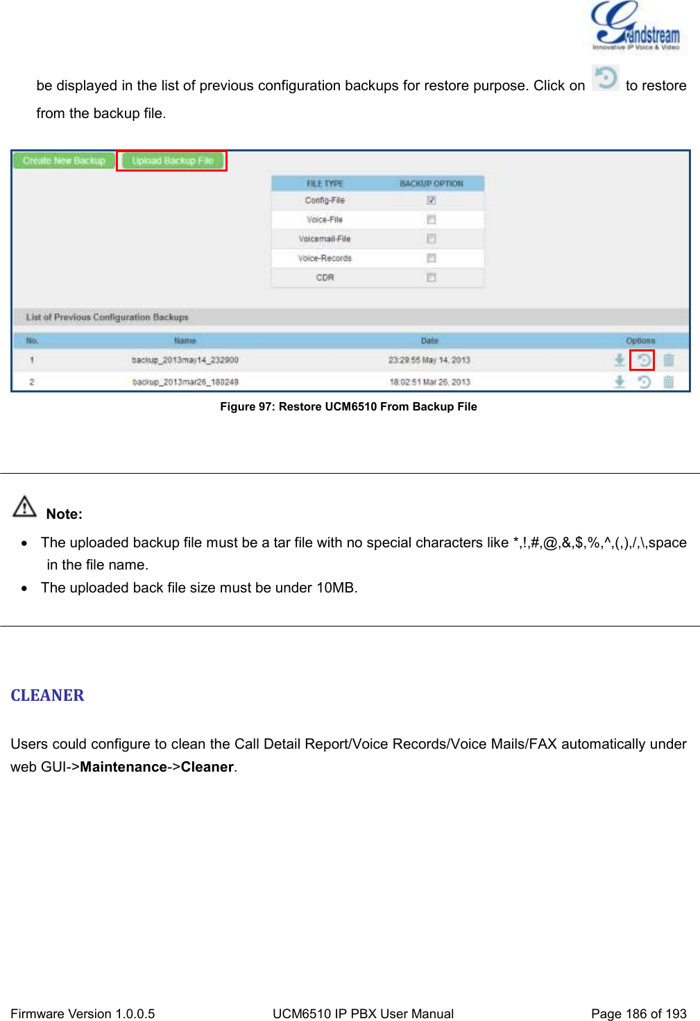  Firmware Version 1.0.0.5 UCM6510 IP PBX User Manual Page 186 of 193  be displayed in the list of previous configuration backups for restore purpose. Click on    to restore from the backup file.   Figure 97: Restore UCM6510 From Backup File     Note:   The uploaded backup file must be a tar file with no special characters like *,!,#,@,&amp;,$,%,^,(,),/,\,space in the file name.   The uploaded back file size must be under 10MB.    CLEANER  Users could configure to clean the Call Detail Report/Voice Records/Voice Mails/FAX automatically under web GUI-&gt;Maintenance-&gt;Cleaner.  