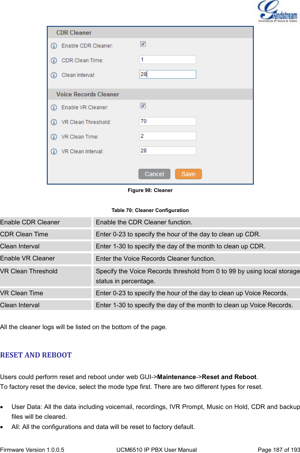  Firmware Version 1.0.0.5 UCM6510 IP PBX User Manual Page 187 of 193   Figure 98: Cleaner  Table 70: Cleaner Configuration Enable CDR Cleaner Enable the CDR Cleaner function. CDR Clean Time Enter 0-23 to specify the hour of the day to clean up CDR. Clean Interval Enter 1-30 to specify the day of the month to clean up CDR. Enable VR Cleaner Enter the Voice Records Cleaner function. VR Clean Threshold Specify the Voice Records threshold from 0 to 99 by using local storage status in percentage. VR Clean Time Enter 0-23 to specify the hour of the day to clean up Voice Records. Clean Interval Enter 1-30 to specify the day of the month to clean up Voice Records.  All the cleaner logs will be listed on the bottom of the page.  RESET AND REBOOT  Users could perform reset and reboot under web GUI-&gt;Maintenance-&gt;Reset and Reboot. To factory reset the device, select the mode type first. There are two different types for reset.    User Data: All the data including voicemail, recordings, IVR Prompt, Music on Hold, CDR and backup files will be cleared.   All: All the configurations and data will be reset to factory default. 