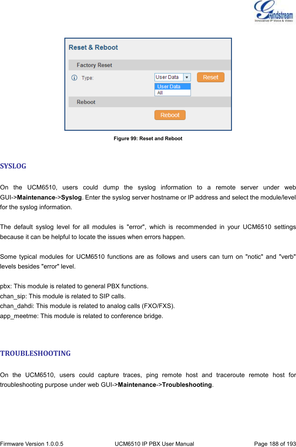  Firmware Version 1.0.0.5 UCM6510 IP PBX User Manual Page 188 of 193    Figure 99: Reset and Reboot  SYSLOG  On  the  UCM6510,  users  could  dump  the  syslog  information  to  a  remote  server  under  web GUI-&gt;Maintenance-&gt;Syslog. Enter the syslog server hostname or IP address and select the module/level for the syslog information.  The  default  syslog  level  for  all  modules  is  &quot;error&quot;,  which  is  recommended  in  your  UCM6510  settings because it can be helpful to locate the issues when errors happen.  Some  typical  modules  for  UCM6510  functions  are  as  follows  and  users  can  turn  on  &quot;notic&quot;  and  &quot;verb&quot; levels besides &quot;error&quot; level.  pbx: This module is related to general PBX functions. chan_sip: This module is related to SIP calls. chan_dahdi: This module is related to analog calls (FXO/FXS). app_meetme: This module is related to conference bridge.   TROUBLESHOOTING  On  the  UCM6510,  users  could  capture  traces,  ping  remote  host  and  traceroute  remote  host  for troubleshooting purpose under web GUI-&gt;Maintenance-&gt;Troubleshooting.     