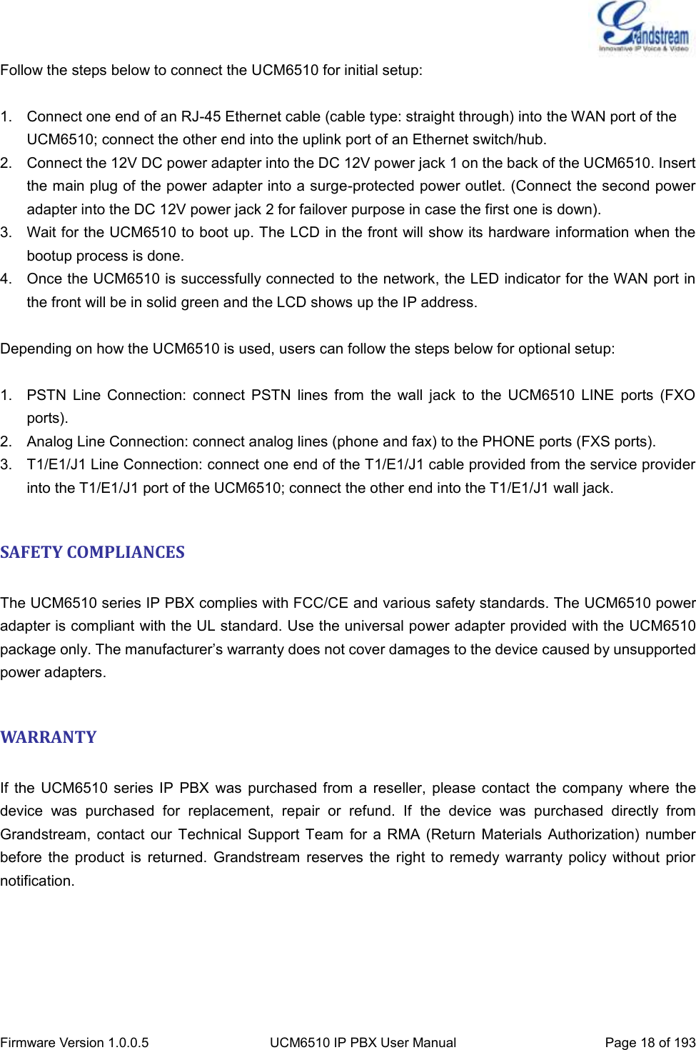  Firmware Version 1.0.0.5 UCM6510 IP PBX User Manual Page 18 of 193  Follow the steps below to connect the UCM6510 for initial setup:  1.  Connect one end of an RJ-45 Ethernet cable (cable type: straight through) into the WAN port of the UCM6510; connect the other end into the uplink port of an Ethernet switch/hub. 2.  Connect the 12V DC power adapter into the DC 12V power jack 1 on the back of the UCM6510. Insert the main plug of the power adapter into a surge-protected power outlet. (Connect the second power adapter into the DC 12V power jack 2 for failover purpose in case the first one is down). 3.  Wait for the UCM6510 to boot up. The LCD in the front will show its hardware information when the bootup process is done. 4.  Once the UCM6510 is successfully connected to the network, the LED indicator for the WAN port in the front will be in solid green and the LCD shows up the IP address.  Depending on how the UCM6510 is used, users can follow the steps below for optional setup:  1.  PSTN  Line  Connection:  connect  PSTN  lines  from  the  wall  jack  to  the  UCM6510  LINE  ports  (FXO ports). 2.  Analog Line Connection: connect analog lines (phone and fax) to the PHONE ports (FXS ports). 3.  T1/E1/J1 Line Connection: connect one end of the T1/E1/J1 cable provided from the service provider into the T1/E1/J1 port of the UCM6510; connect the other end into the T1/E1/J1 wall jack.  SAFETY COMPLIANCES  The UCM6510 series IP PBX complies with FCC/CE and various safety standards. The UCM6510 power adapter is compliant with the UL standard. Use the universal power adapter provided with the UCM6510 package only. The manufacturer’s warranty does not cover damages to the device caused by unsupported power adapters.  WARRANTY  If  the UCM6510 series  IP  PBX  was  purchased  from a  reseller, please  contact  the company  where  the device  was  purchased  for  replacement,  repair  or  refund.  If  the  device  was  purchased  directly  from Grandstream,  contact  our  Technical  Support Team for  a RMA (Return  Materials  Authorization)  number before  the  product  is  returned.  Grandstream  reserves  the right  to  remedy  warranty  policy  without  prior notification.      