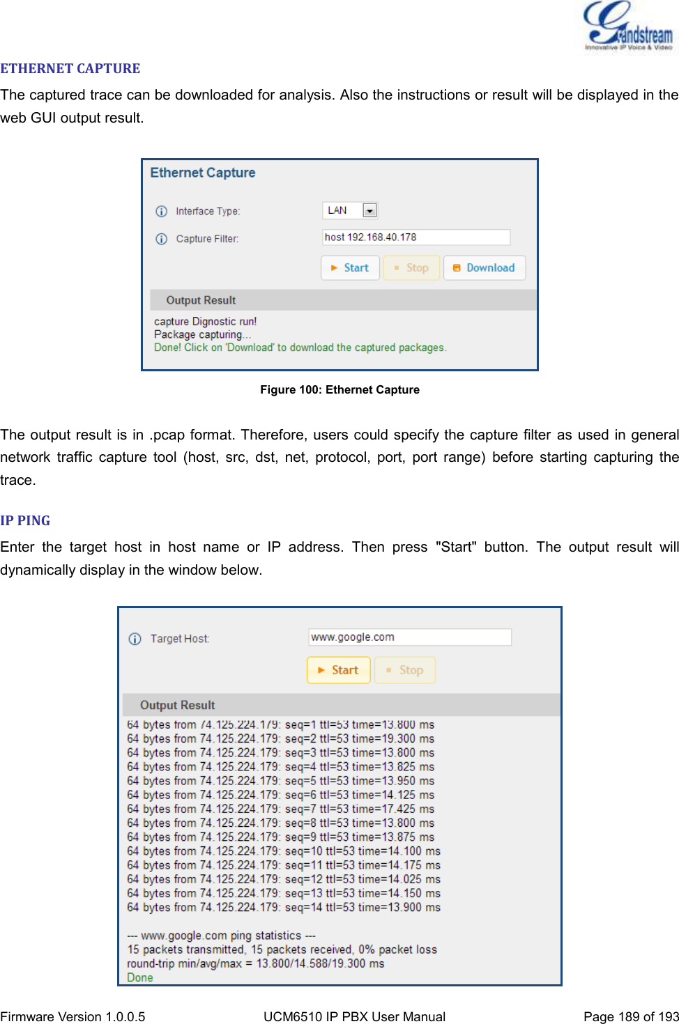  Firmware Version 1.0.0.5 UCM6510 IP PBX User Manual Page 189 of 193  ETHERNET CAPTURE The captured trace can be downloaded for analysis. Also the instructions or result will be displayed in the web GUI output result.   Figure 100: Ethernet Capture  The output result is in .pcap format. Therefore, users could specify the capture filter as used in general network  traffic  capture  tool  (host,  src,  dst,  net,  protocol,  port,  port  range)  before  starting  capturing  the trace. IP PING Enter  the  target  host  in  host  name  or  IP  address.  Then  press  &quot;Start&quot;  button.  The  output  result  will dynamically display in the window below.   