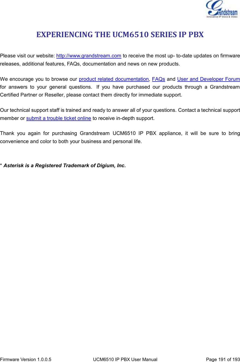  Firmware Version 1.0.0.5 UCM6510 IP PBX User Manual Page 191 of 193  EXPERIENCING THE UCM6510 SERIES IP PBX  Please visit our website: http://www.grandstream.com to receive the most up- to-date updates on firmware releases, additional features, FAQs, documentation and news on new products.   We encourage you to browse our product related documentation, FAQs and User and Developer Forum for  answers  to  your  general  questions.   If  you  have  purchased  our  products  through  a  Grandstream Certified Partner or Reseller, please contact them directly for immediate support.    Our technical support staff is trained and ready to answer all of your questions. Contact a technical support member or submit a trouble ticket online to receive in-depth support. Thank  you  again  for  purchasing  Grandstream  UCM6510  IP  PBX  appliance,  it  will  be  sure  to  bring convenience and color to both your business and personal life.   * Asterisk is a Registered Trademark of Digium, Inc.                       