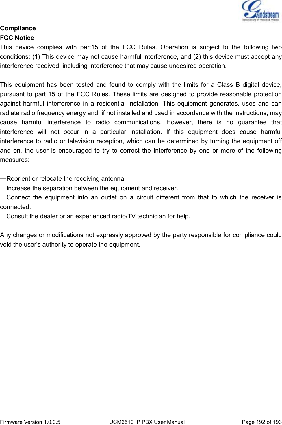  Firmware Version 1.0.0.5 UCM6510 IP PBX User Manual Page 192 of 193  Compliance FCC Notice This  device  complies  with  part15  of  the  FCC  Rules.  Operation  is  subject  to  the  following  two conditions: (1) This device may not cause harmful interference, and (2) this device must accept any interference received, including interference that may cause undesired operation.    This  equipment  has  been tested  and  found  to  comply  with  the  limits  for  a  Class  B  digital  device, pursuant to part 15 of the FCC Rules. These limits are designed to provide reasonable protection against  harmful  interference  in  a  residential installation.  This  equipment  generates,  uses  and  can radiate radio frequency energy and, if not installed and used in accordance with the instructions, may cause  harmful  interference  to  radio  communications.  However,  there  is  no  guarantee  that interference  will  not  occur  in  a  particular  installation.  If  this  equipment  does  cause  harmful interference to radio or television reception, which can be determined by turning the equipment off and  on,  the  user  is  encouraged  to  try  to  correct  the  interference  by  one  or  more  of  the  following measures:  —Reorient or relocate the receiving antenna. —Increase the separation between the equipment and receiver. —Connect  the  equipment  into  an  outlet  on  a  circuit  different  from  that  to  which  the  receiver  is connected. —Consult the dealer or an experienced radio/TV technician for help.  Any changes or modifications not expressly approved by the party responsible for compliance could void the user&apos;s authority to operate the equipment.                           