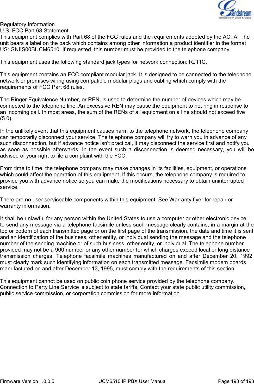  Firmware Version 1.0.0.5 UCM6510 IP PBX User Manual Page 193 of 193  Regulatory Information U.S. FCC Part 68 Statement This equipment complies with Part 68 of the FCC rules and the requirements adopted by the ACTA. The unit bears a label on the back which contains among other information a product identifier in the format US: GNIIS00BUCM6510. If requested, this number must be provided to the telephone company.  This equipment uses the following standard jack types for network connection: RJ11C.  This equipment contains an FCC compliant modular jack. It is designed to be connected to the telephone network or premises wiring using compatible modular plugs and cabling which comply with the requirements of FCC Part 68 rules.  The Ringer Equivalence Number, or REN, is used to determine the number of devices which may be connected to the telephone line. An excessive REN may cause the equipment to not ring in response to an incoming call. In most areas, the sum of the RENs of all equipment on a line should not exceed five (5.0).  In the unlikely event that this equipment causes harm to the telephone network, the telephone company can temporarily disconnect your service. The telephone company will try to warn you in advance of any such disconnection, but if advance notice isn&apos;t practical, it may disconnect the service first and notify you as  soon  as  possible  afterwards.  In  the  event  such  a  disconnection  is  deemed  necessary,  you  will  be advised of your right to file a complaint with the FCC.  From time to time, the telephone company may make changes in its facilities, equipment, or operations which could affect the operation of this equipment. If this occurs, the telephone company is required to provide you with advance notice so you can make the modifications necessary to obtain uninterrupted service.  There are no user serviceable components within this equipment. See Warranty flyer for repair or warranty information.  It shall be unlawful for any person within the United States to use a computer or other electronic device to send any message via a telephone facsimile unless such message clearly contains, in a margin at the top or bottom of each transmitted page or on the first page of the transmission, the date and time it is sent and an identification of the business, other entity, or individual sending the message and the telephone number of the sending machine or of such business, other entity, or individual. The telephone number provided may not be a 900 number or any other number for which charges exceed local or long distance transmission  charges.  Telephone  facsimile  machines  manufactured  on  and  after  December  20,  1992, must clearly mark such identifying information on each transmitted message. Facsimile modem boards manufactured on and after December 13, 1995, must comply with the requirements of this section.  This equipment cannot be used on public coin phone service provided by the telephone company. Connection to Party Line Service is subject to state tariffs. Contact your state public utility commission, public service commission, or corporation commission for more information.    