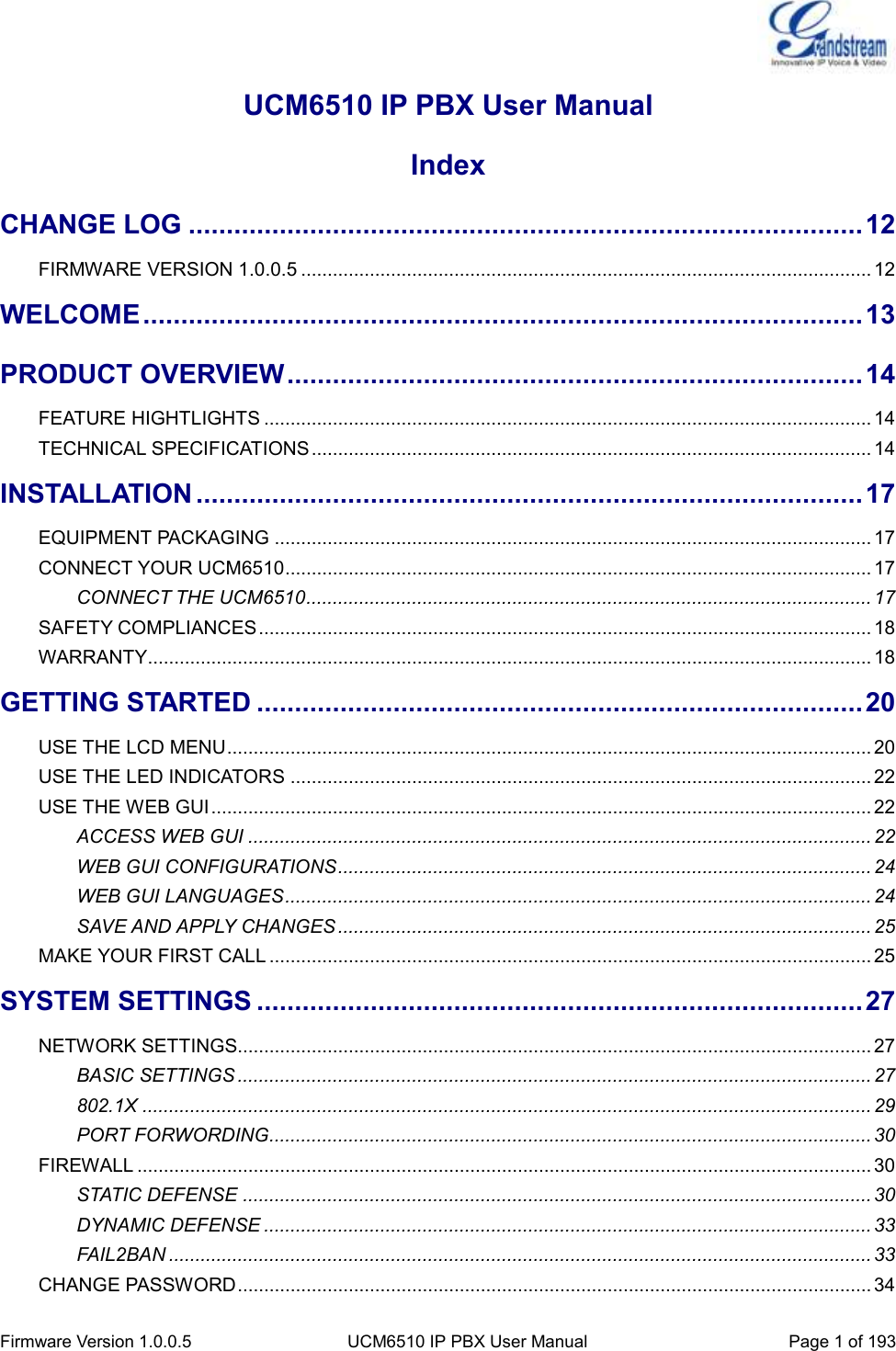  Firmware Version 1.0.0.5 UCM6510 IP PBX User Manual Page 1 of 193  UCM6510 IP PBX User Manual Index CHANGE LOG ......................................................................................... 12 FIRMWARE VERSION 1.0.0.5 ............................................................................................................ 12 WELCOME ............................................................................................... 13 PRODUCT OVERVIEW ............................................................................ 14 FEATURE HIGHTLIGHTS ................................................................................................................... 14 TECHNICAL SPECIFICATIONS .......................................................................................................... 14 INSTALLATION ........................................................................................ 17 EQUIPMENT PACKAGING ................................................................................................................. 17 CONNECT YOUR UCM6510 ............................................................................................................... 17 CONNECT THE UCM6510 ........................................................................................................... 17 SAFETY COMPLIANCES .................................................................................................................... 18 WARRANTY ......................................................................................................................................... 18 GETTING STARTED ................................................................................ 20 USE THE LCD MENU .......................................................................................................................... 20 USE THE LED INDICATORS .............................................................................................................. 22 USE THE WEB GUI ............................................................................................................................. 22 ACCESS WEB GUI ...................................................................................................................... 22 WEB GUI CONFIGURATIONS ..................................................................................................... 24 WEB GUI LANGUAGES ............................................................................................................... 24 SAVE AND APPLY CHANGES ..................................................................................................... 25 MAKE YOUR FIRST CALL .................................................................................................................. 25 SYSTEM SETTINGS ................................................................................ 27 NETWORK SETTINGS........................................................................................................................ 27 BASIC SETTINGS ........................................................................................................................ 27 802.1X .......................................................................................................................................... 29 PORT FORWORDING.................................................................................................................. 30 FIREWALL ........................................................................................................................................... 30 STATIC DEFENSE ....................................................................................................................... 30 DYNAMIC DEFENSE ................................................................................................................... 33 FAIL2BAN ..................................................................................................................................... 33 CHANGE PASSWORD ........................................................................................................................ 34 