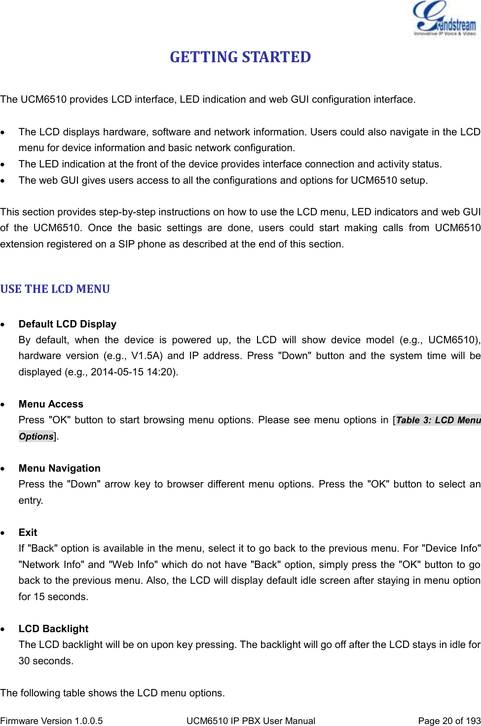  Firmware Version 1.0.0.5 UCM6510 IP PBX User Manual Page 20 of 193  GETTING STARTED  The UCM6510 provides LCD interface, LED indication and web GUI configuration interface.    The LCD displays hardware, software and network information. Users could also navigate in the LCD menu for device information and basic network configuration.   The LED indication at the front of the device provides interface connection and activity status.   The web GUI gives users access to all the configurations and options for UCM6510 setup.  This section provides step-by-step instructions on how to use the LCD menu, LED indicators and web GUI of  the  UCM6510.  Once  the  basic  settings  are  done,  users  could  start  making  calls  from  UCM6510 extension registered on a SIP phone as described at the end of this section.  USE THE LCD MENU   Default LCD Display By  default,  when  the  device  is  powered  up,  the  LCD  will  show  device  model  (e.g.,  UCM6510), hardware  version  (e.g.,  V1.5A)  and  IP  address.  Press  &quot;Down&quot;  button  and  the  system  time  will  be displayed (e.g., 2014-05-15 14:20).   Menu Access Press &quot;OK&quot; button to start browsing  menu options. Please  see menu options in [Table 3: LCD Menu Options].   Menu Navigation Press  the  &quot;Down&quot; arrow key to  browser  different menu  options.  Press the  &quot;OK&quot; button  to select  an entry.   Exit If &quot;Back&quot; option is available in the menu, select it to go back to the previous menu. For &quot;Device Info&quot; &quot;Network Info&quot; and &quot;Web Info&quot; which do not have &quot;Back&quot; option, simply press the &quot;OK&quot; button to go back to the previous menu. Also, the LCD will display default idle screen after staying in menu option for 15 seconds.   LCD Backlight   The LCD backlight will be on upon key pressing. The backlight will go off after the LCD stays in idle for 30 seconds.    The following table shows the LCD menu options. 