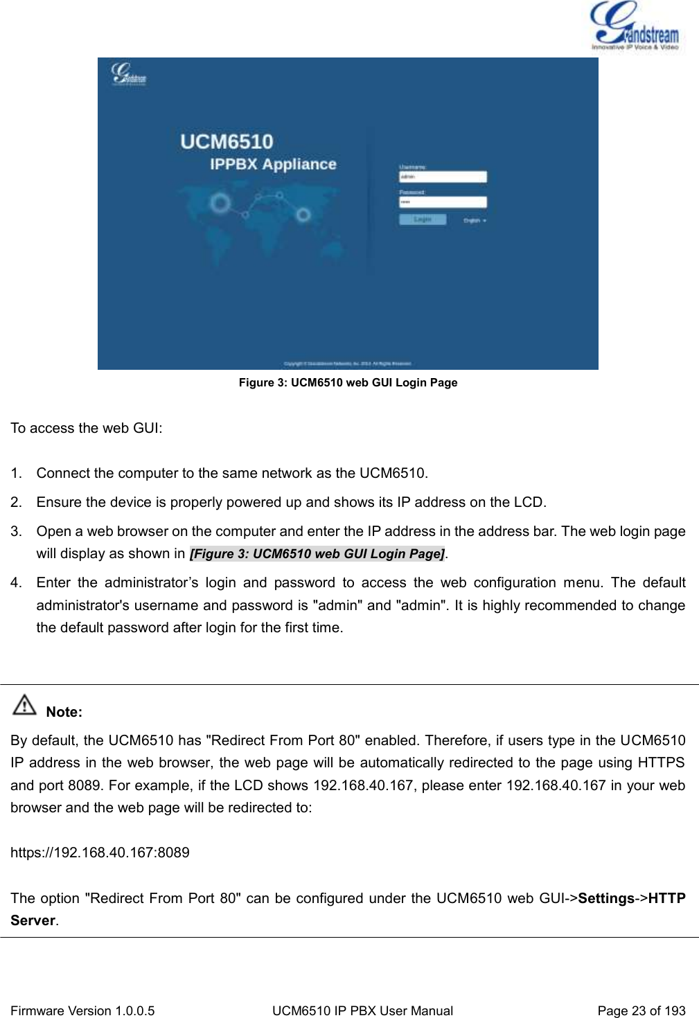  Firmware Version 1.0.0.5 UCM6510 IP PBX User Manual Page 23 of 193   Figure 3: UCM6510 web GUI Login Page  To access the web GUI:  1.  Connect the computer to the same network as the UCM6510. 2.  Ensure the device is properly powered up and shows its IP address on the LCD. 3.  Open a web browser on the computer and enter the IP address in the address bar. The web login page will display as shown in [Figure 3: UCM6510 web GUI Login Page]. 4. Enter  the  administrator’s  login  and  password  to  access  the  web  configuration  menu.  The  default administrator&apos;s username and password is &quot;admin&quot; and &quot;admin&quot;. It is highly recommended to change the default password after login for the first time.    Note: By default, the UCM6510 has &quot;Redirect From Port 80&quot; enabled. Therefore, if users type in the UCM6510 IP address in the web browser, the web page will be automatically redirected to the page using HTTPS and port 8089. For example, if the LCD shows 192.168.40.167, please enter 192.168.40.167 in your web browser and the web page will be redirected to:  https://192.168.40.167:8089  The option &quot;Redirect From Port 80&quot; can be configured under the UCM6510 web GUI-&gt;Settings-&gt;HTTP Server.   