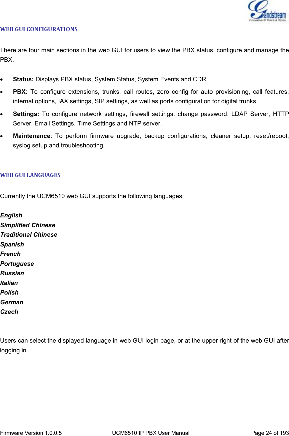  Firmware Version 1.0.0.5 UCM6510 IP PBX User Manual Page 24 of 193  WEB GUI CONFIGURATIONS  There are four main sections in the web GUI for users to view the PBX status, configure and manage the PBX.   Status: Displays PBX status, System Status, System Events and CDR.  PBX:  To  configure  extensions,  trunks,  call  routes,  zero  config  for  auto  provisioning,  call  features, internal options, IAX settings, SIP settings, as well as ports configuration for digital trunks.  Settings:  To  configure  network  settings,  firewall  settings,  change  password,  LDAP  Server,  HTTP Server, Email Settings, Time Settings and NTP server.  Maintenance:  To  perform  firmware  upgrade,  backup  configurations,  cleaner  setup,  reset/reboot, syslog setup and troubleshooting.  WEB GUI LANGUAGES  Currently the UCM6510 web GUI supports the following languages:  English Simplified Chinese Traditional Chinese Spanish French Portuguese Russian Italian Polish German Czech   Users can select the displayed language in web GUI login page, or at the upper right of the web GUI after logging in.  