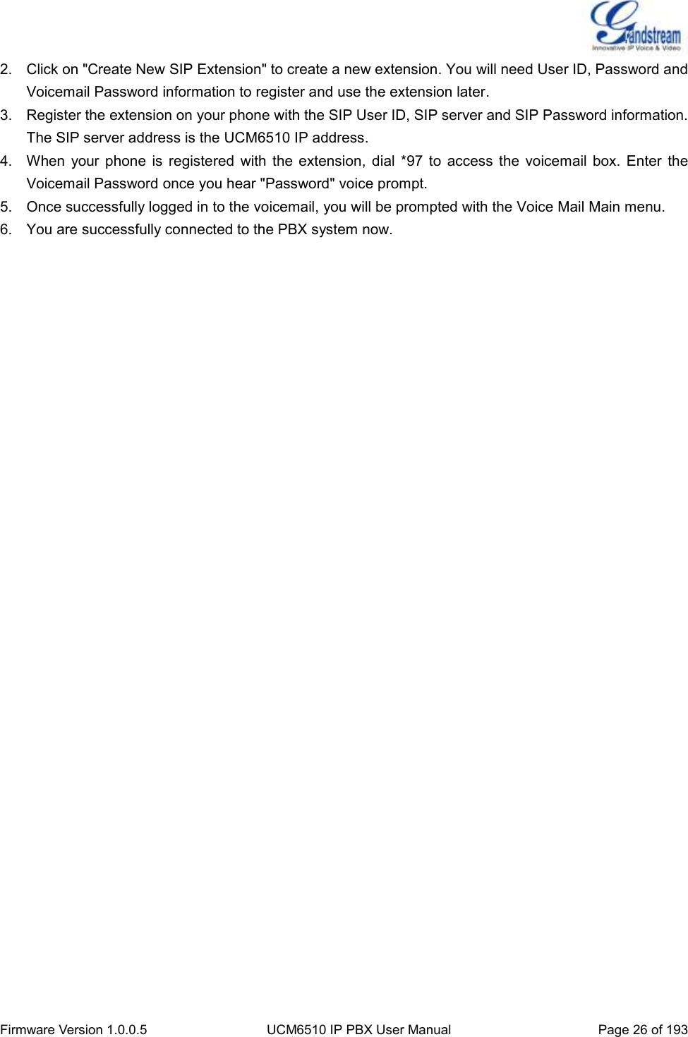  Firmware Version 1.0.0.5 UCM6510 IP PBX User Manual Page 26 of 193  2.  Click on &quot;Create New SIP Extension&quot; to create a new extension. You will need User ID, Password and Voicemail Password information to register and use the extension later. 3.  Register the extension on your phone with the SIP User ID, SIP server and SIP Password information. The SIP server address is the UCM6510 IP address. 4.  When  your  phone  is  registered  with  the  extension,  dial *97  to  access  the  voicemail  box.  Enter  the Voicemail Password once you hear &quot;Password&quot; voice prompt. 5.  Once successfully logged in to the voicemail, you will be prompted with the Voice Mail Main menu. 6.  You are successfully connected to the PBX system now. 