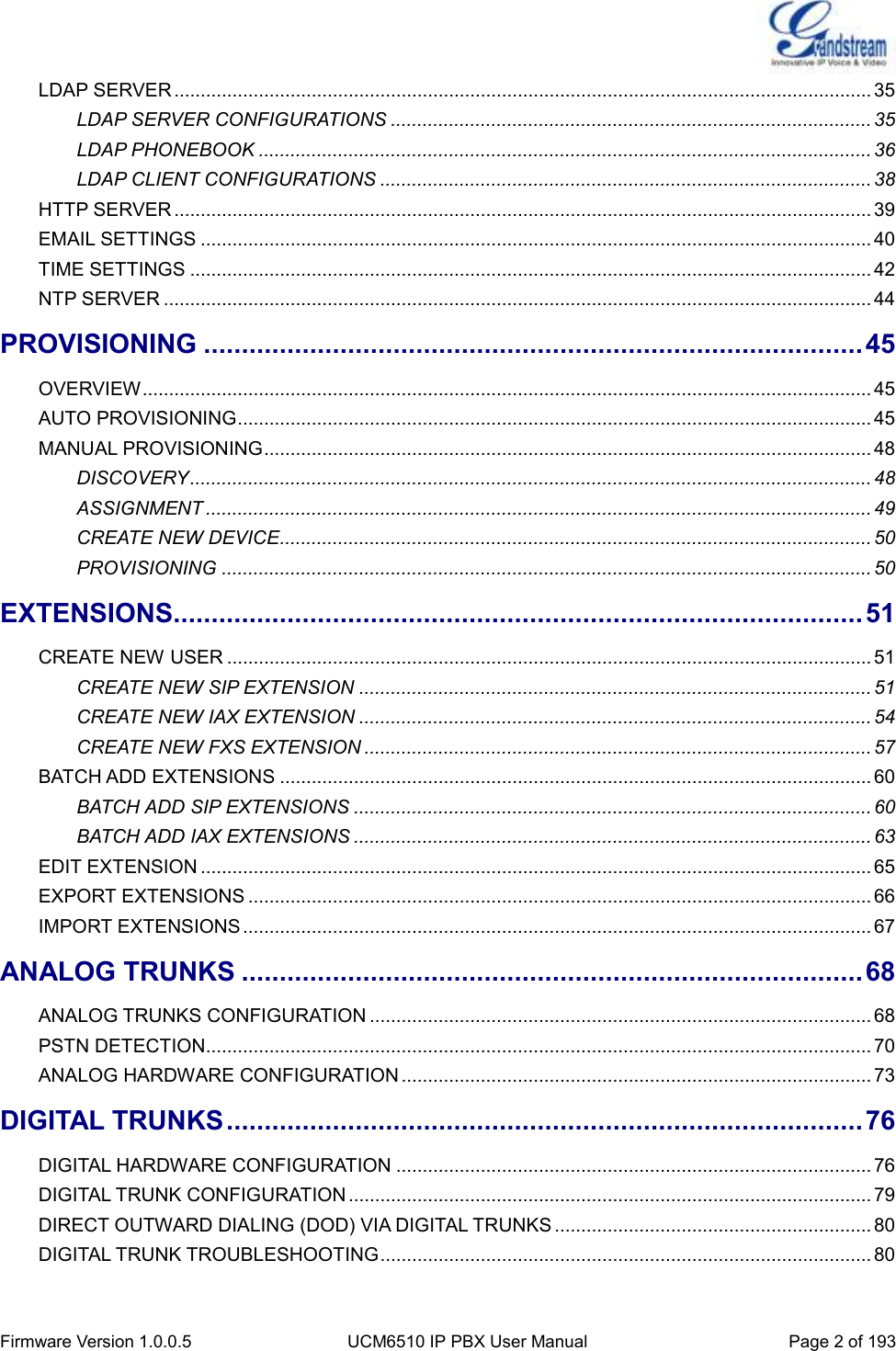  Firmware Version 1.0.0.5 UCM6510 IP PBX User Manual Page 2 of 193  LDAP SERVER .................................................................................................................................... 35 LDAP SERVER CONFIGURATIONS ........................................................................................... 35 LDAP PHONEBOOK .................................................................................................................... 36 LDAP CLIENT CONFIGURATIONS ............................................................................................. 38 HTTP SERVER .................................................................................................................................... 39 EMAIL SETTINGS ............................................................................................................................... 40 TIME SETTINGS ................................................................................................................................. 42 NTP SERVER ...................................................................................................................................... 44 PROVISIONING ....................................................................................... 45 OVERVIEW .......................................................................................................................................... 45 AUTO PROVISIONING ........................................................................................................................ 45 MANUAL PROVISIONING ................................................................................................................... 48 DISCOVERY ................................................................................................................................. 48 ASSIGNMENT .............................................................................................................................. 49 CREATE NEW DEVICE ................................................................................................................ 50 PROVISIONING ........................................................................................................................... 50 EXTENSIONS ........................................................................................... 51 CREATE NEW USER .......................................................................................................................... 51 CREATE NEW SIP EXTENSION ................................................................................................. 51 CREATE NEW IAX EXTENSION ................................................................................................. 54 CREATE NEW FXS EXTENSION ................................................................................................ 57 BATCH ADD EXTENSIONS ................................................................................................................ 60 BATCH ADD SIP EXTENSIONS .................................................................................................. 60 BATCH ADD IAX EXTENSIONS .................................................................................................. 63 EDIT EXTENSION ............................................................................................................................... 65 EXPORT EXTENSIONS ...................................................................................................................... 66 IMPORT EXTENSIONS ....................................................................................................................... 67 ANALOG TRUNKS .................................................................................. 68 ANALOG TRUNKS CONFIGURATION ............................................................................................... 68 PSTN DETECTION .............................................................................................................................. 70 ANALOG HARDWARE CONFIGURATION ......................................................................................... 73 DIGITAL TRUNKS .................................................................................... 76 DIGITAL HARDWARE CONFIGURATION .......................................................................................... 76 DIGITAL TRUNK CONFIGURATION ................................................................................................... 79 DIRECT OUTWARD DIALING (DOD) VIA DIGITAL TRUNKS ............................................................ 80 DIGITAL TRUNK TROUBLESHOOTING ............................................................................................. 80 