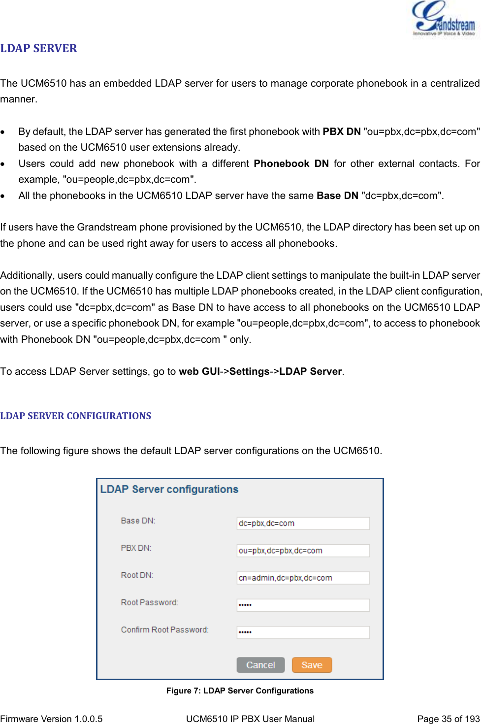  Firmware Version 1.0.0.5 UCM6510 IP PBX User Manual Page 35 of 193  LDAP SERVER  The UCM6510 has an embedded LDAP server for users to manage corporate phonebook in a centralized manner.    By default, the LDAP server has generated the first phonebook with PBX DN &quot;ou=pbx,dc=pbx,dc=com&quot; based on the UCM6510 user extensions already.   Users  could  add  new  phonebook  with  a  different  Phonebook  DN  for  other  external  contacts.  For example, &quot;ou=people,dc=pbx,dc=com&quot;.   All the phonebooks in the UCM6510 LDAP server have the same Base DN &quot;dc=pbx,dc=com&quot;.  If users have the Grandstream phone provisioned by the UCM6510, the LDAP directory has been set up on the phone and can be used right away for users to access all phonebooks.  Additionally, users could manually configure the LDAP client settings to manipulate the built-in LDAP server on the UCM6510. If the UCM6510 has multiple LDAP phonebooks created, in the LDAP client configuration, users could use &quot;dc=pbx,dc=com&quot; as Base DN to have access to all phonebooks on the UCM6510 LDAP server, or use a specific phonebook DN, for example &quot;ou=people,dc=pbx,dc=com&quot;, to access to phonebook with Phonebook DN &quot;ou=people,dc=pbx,dc=com &quot; only.  To access LDAP Server settings, go to web GUI-&gt;Settings-&gt;LDAP Server.  LDAP SERVER CONFIGURATIONS  The following figure shows the default LDAP server configurations on the UCM6510.   Figure 7: LDAP Server Configurations 