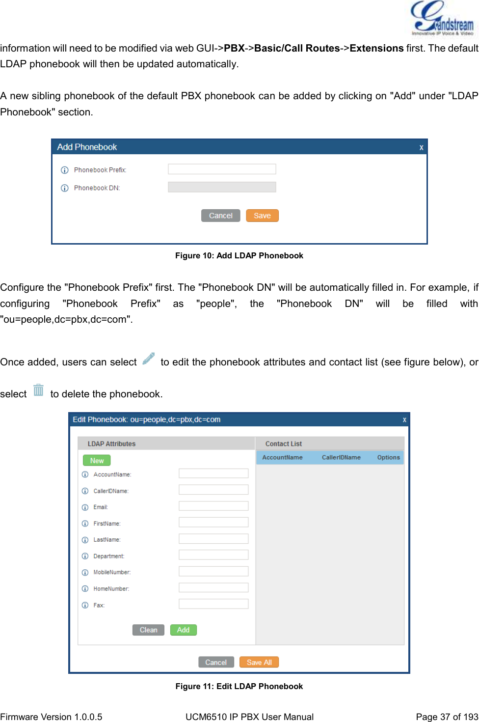  Firmware Version 1.0.0.5 UCM6510 IP PBX User Manual Page 37 of 193  information will need to be modified via web GUI-&gt;PBX-&gt;Basic/Call Routes-&gt;Extensions first. The default LDAP phonebook will then be updated automatically.  A new sibling phonebook of the default PBX phonebook can be added by clicking on &quot;Add&quot; under &quot;LDAP Phonebook&quot; section.   Figure 10: Add LDAP Phonebook  Configure the &quot;Phonebook Prefix&quot; first. The &quot;Phonebook DN&quot; will be automatically filled in. For example, if configuring  &quot;Phonebook  Prefix&quot;  as  &quot;people&quot;,  the  &quot;Phonebook  DN&quot;  will  be  filled  with &quot;ou=people,dc=pbx,dc=com&quot;.  Once added, users can select    to edit the phonebook attributes and contact list (see figure below), or select    to delete the phonebook.  Figure 11: Edit LDAP Phonebook 