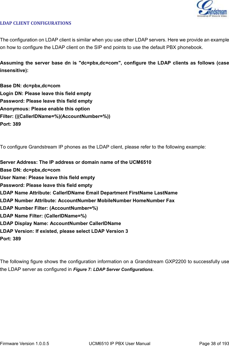  Firmware Version 1.0.0.5 UCM6510 IP PBX User Manual Page 38 of 193  LDAP CLIENT CONFIGURATIONS  The configuration on LDAP client is similar when you use other LDAP servers. Here we provide an example on how to configure the LDAP client on the SIP end points to use the default PBX phonebook.  Assuming  the server  base  dn is  &quot;dc=pbx,dc=com&quot;,  configure the  LDAP  clients  as  follows  (case insensitive):  Base DN: dc=pbx,dc=com Login DN: Please leave this field empty Password: Please leave this field empty Anonymous: Please enable this option Filter: (|(CallerIDName=%)(AccountNumber=%)) Port: 389   To configure Grandstream IP phones as the LDAP client, please refer to the following example:  Server Address: The IP address or domain name of the UCM6510 Base DN: dc=pbx,dc=com User Name: Please leave this field empty Password: Please leave this field empty LDAP Name Attribute: CallerIDName Email Department FirstName LastName LDAP Number Attribute: AccountNumber MobileNumber HomeNumber Fax LDAP Number Filter: (AccountNumber=%) LDAP Name Filter: (CallerIDName=%) LDAP Display Name: AccountNumber CallerIDName LDAP Version: If existed, please select LDAP Version 3 Port: 389   The following figure shows the configuration information on a Grandstream GXP2200 to successfully use the LDAP server as configured in Figure 7: LDAP Server Configurations. 