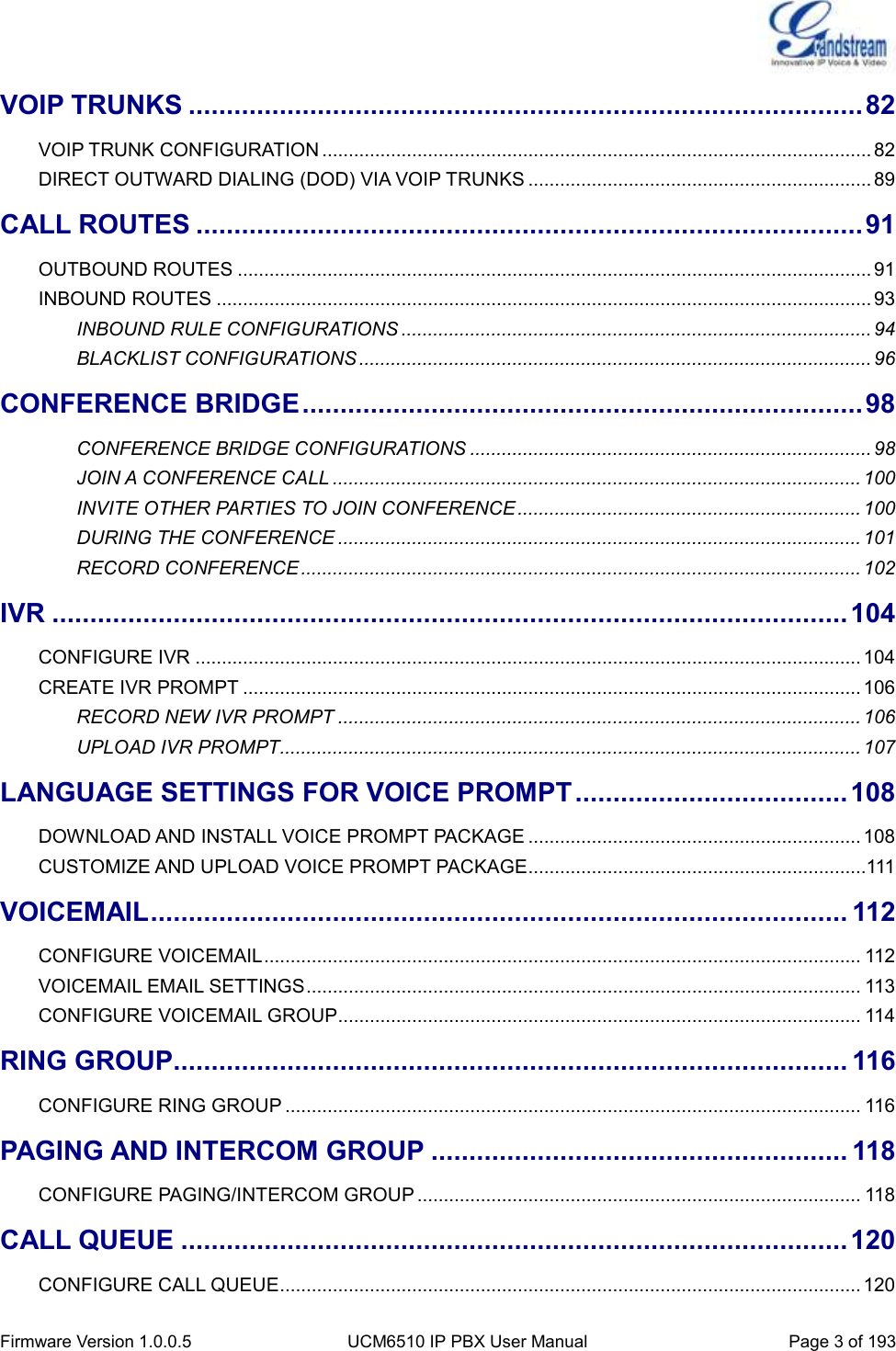  Firmware Version 1.0.0.5 UCM6510 IP PBX User Manual Page 3 of 193  VOIP TRUNKS ......................................................................................... 82 VOIP TRUNK CONFIGURATION ........................................................................................................ 82 DIRECT OUTWARD DIALING (DOD) VIA VOIP TRUNKS ................................................................. 89 CALL ROUTES ........................................................................................ 91 OUTBOUND ROUTES ........................................................................................................................ 91 INBOUND ROUTES ............................................................................................................................ 93 INBOUND RULE CONFIGURATIONS ......................................................................................... 94 BLACKLIST CONFIGURATIONS ................................................................................................. 96 CONFERENCE BRIDGE .......................................................................... 98 CONFERENCE BRIDGE CONFIGURATIONS ............................................................................ 98 JOIN A CONFERENCE CALL .................................................................................................... 100 INVITE OTHER PARTIES TO JOIN CONFERENCE ................................................................. 100 DURING THE CONFERENCE ................................................................................................... 101 RECORD CONFERENCE .......................................................................................................... 102 IVR ......................................................................................................... 104 CONFIGURE IVR .............................................................................................................................. 104 CREATE IVR PROMPT ..................................................................................................................... 106 RECORD NEW IVR PROMPT ................................................................................................... 106 UPLOAD IVR PROMPT.............................................................................................................. 107 LANGUAGE SETTINGS FOR VOICE PROMPT .................................... 108 DOWNLOAD AND INSTALL VOICE PROMPT PACKAGE ............................................................... 108 CUSTOMIZE AND UPLOAD VOICE PROMPT PACKAGE ................................................................111 VOICEMAIL ............................................................................................ 112 CONFIGURE VOICEMAIL ................................................................................................................. 112 VOICEMAIL EMAIL SETTINGS ......................................................................................................... 113 CONFIGURE VOICEMAIL GROUP................................................................................................... 114 RING GROUP ......................................................................................... 116 CONFIGURE RING GROUP ............................................................................................................. 116 PAGING AND INTERCOM GROUP ....................................................... 118 CONFIGURE PAGING/INTERCOM GROUP .................................................................................... 118 CALL QUEUE ........................................................................................ 120 CONFIGURE CALL QUEUE .............................................................................................................. 120 