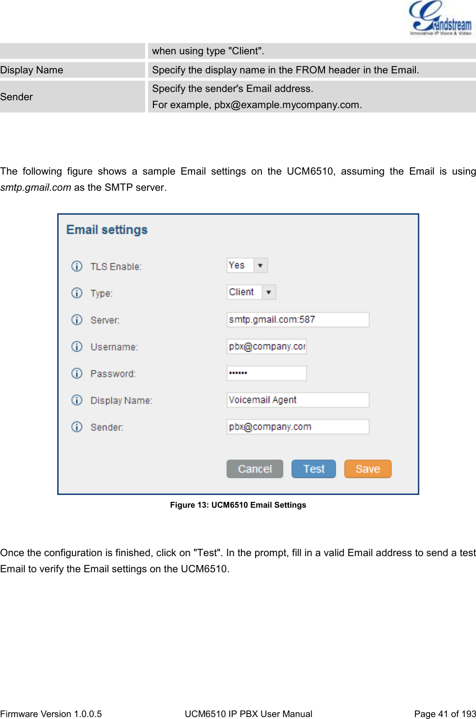  Firmware Version 1.0.0.5 UCM6510 IP PBX User Manual Page 41 of 193  when using type &quot;Client&quot;. Display Name Specify the display name in the FROM header in the Email. Sender Specify the sender&apos;s Email address. For example, pbx@example.mycompany.com.    The  following  figure  shows  a  sample  Email  settings  on  the  UCM6510,  assuming  the  Email  is  using smtp.gmail.com as the SMTP server.   Figure 13: UCM6510 Email Settings   Once the configuration is finished, click on &quot;Test&quot;. In the prompt, fill in a valid Email address to send a test Email to verify the Email settings on the UCM6510. 