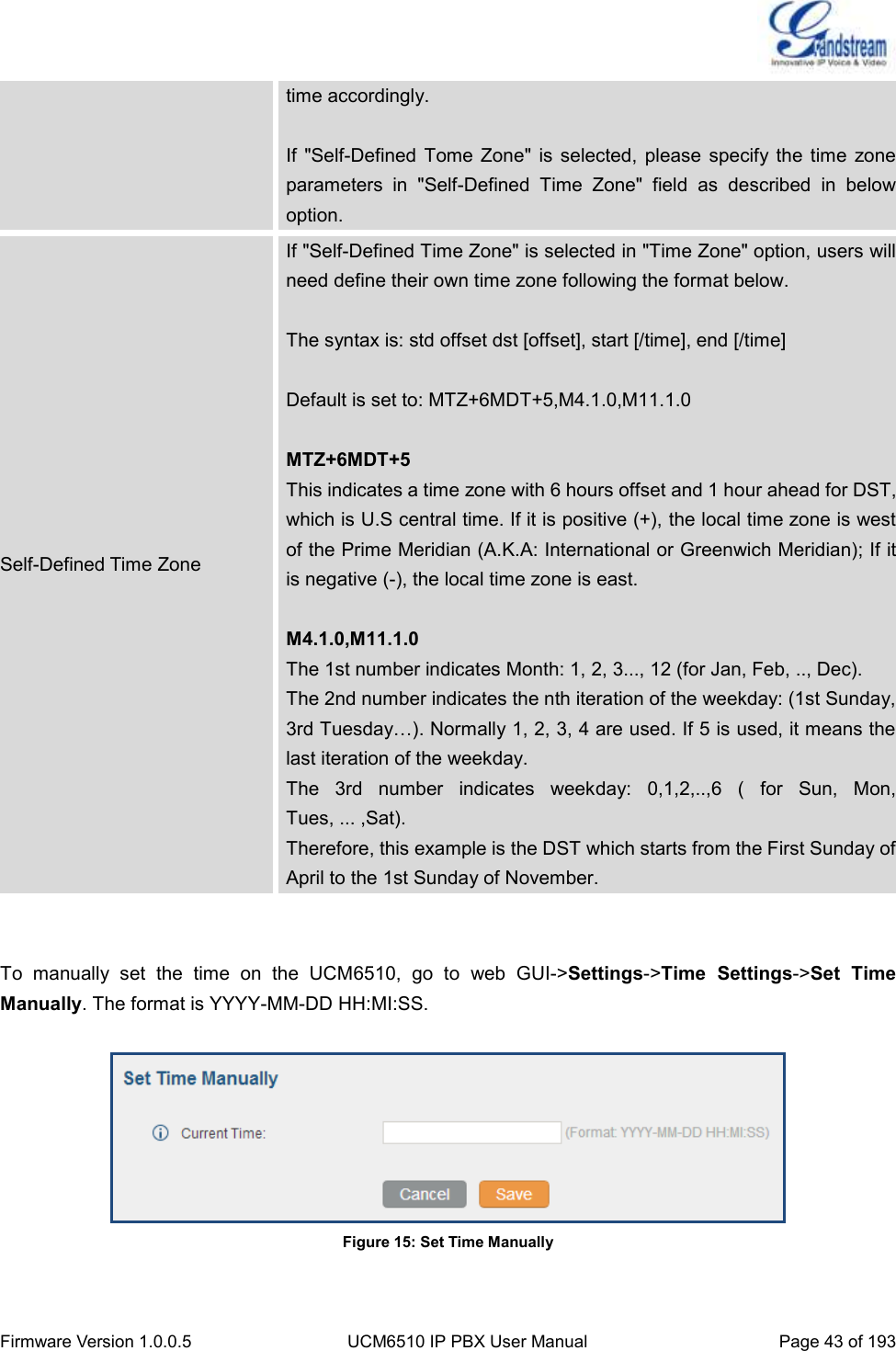  Firmware Version 1.0.0.5 UCM6510 IP PBX User Manual Page 43 of 193  time accordingly.  If  &quot;Self-Defined  Tome  Zone&quot;  is selected,  please  specify the time  zone parameters  in  &quot;Self-Defined  Time  Zone&quot;  field  as  described  in  below option. Self-Defined Time Zone If &quot;Self-Defined Time Zone&quot; is selected in &quot;Time Zone&quot; option, users will need define their own time zone following the format below.    The syntax is: std offset dst [offset], start [/time], end [/time]    Default is set to: MTZ+6MDT+5,M4.1.0,M11.1.0  MTZ+6MDT+5 This indicates a time zone with 6 hours offset and 1 hour ahead for DST, which is U.S central time. If it is positive (+), the local time zone is west of the Prime Meridian (A.K.A: International or Greenwich Meridian); If it is negative (-), the local time zone is east.    M4.1.0,M11.1.0   The 1st number indicates Month: 1, 2, 3..., 12 (for Jan, Feb, .., Dec). The 2nd number indicates the nth iteration of the weekday: (1st Sunday,   3rd Tuesday…). Normally 1, 2, 3, 4 are used. If 5 is used, it means the last iteration of the weekday. The  3rd  number  indicates  weekday:  0,1,2,..,6  (  for  Sun,  Mon,   Tues, ... ,Sat). Therefore, this example is the DST which starts from the First Sunday of   April to the 1st Sunday of November.   To  manually  set  the  time  on  the  UCM6510,  go  to  web  GUI-&gt;Settings-&gt;Time  Settings-&gt;Set  Time Manually. The format is YYYY-MM-DD HH:MI:SS.   Figure 15: Set Time Manually  