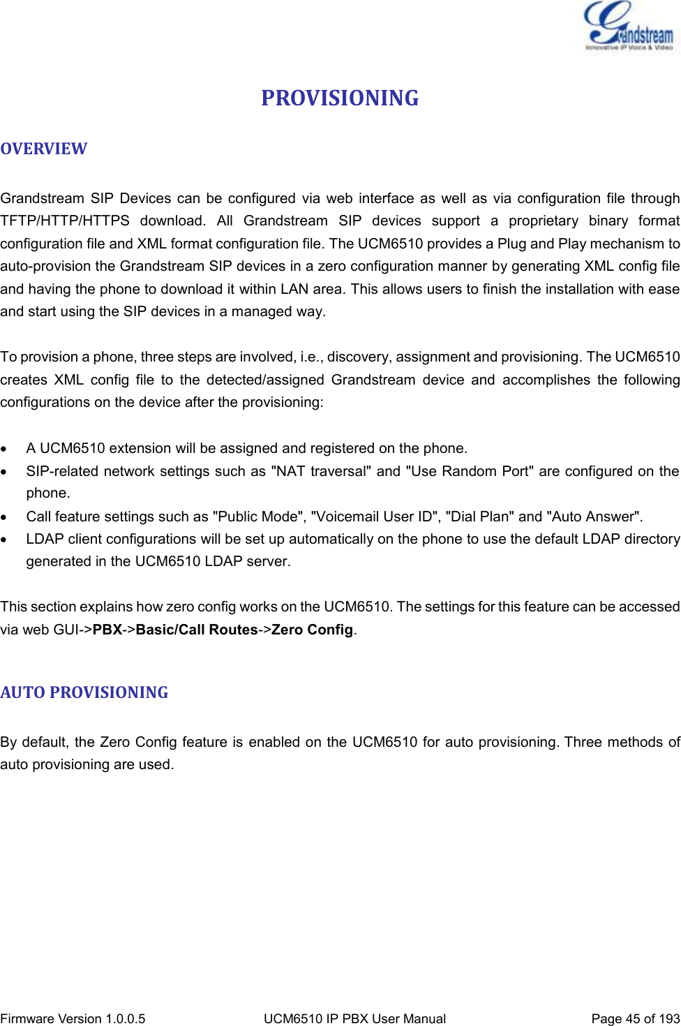  Firmware Version 1.0.0.5 UCM6510 IP PBX User Manual Page 45 of 193  PROVISIONING OVERVIEW  Grandstream  SIP Devices  can be configured  via  web interface as  well  as via  configuration  file through TFTP/HTTP/HTTPS  download.  All  Grandstream  SIP  devices  support  a  proprietary  binary  format configuration file and XML format configuration file. The UCM6510 provides a Plug and Play mechanism to auto-provision the Grandstream SIP devices in a zero configuration manner by generating XML config file and having the phone to download it within LAN area. This allows users to finish the installation with ease and start using the SIP devices in a managed way.  To provision a phone, three steps are involved, i.e., discovery, assignment and provisioning. The UCM6510 creates  XML  config  file  to  the  detected/assigned  Grandstream  device  and  accomplishes  the  following configurations on the device after the provisioning:    A UCM6510 extension will be assigned and registered on the phone.   SIP-related network settings such as &quot;NAT traversal&quot; and &quot;Use Random Port&quot; are configured on the phone.   Call feature settings such as &quot;Public Mode&quot;, &quot;Voicemail User ID&quot;, &quot;Dial Plan&quot; and &quot;Auto Answer&quot;.   LDAP client configurations will be set up automatically on the phone to use the default LDAP directory generated in the UCM6510 LDAP server.  This section explains how zero config works on the UCM6510. The settings for this feature can be accessed via web GUI-&gt;PBX-&gt;Basic/Call Routes-&gt;Zero Config.  AUTO PROVISIONING  By default, the Zero Config feature is enabled on the UCM6510 for auto provisioning. Three methods of auto provisioning are used. 