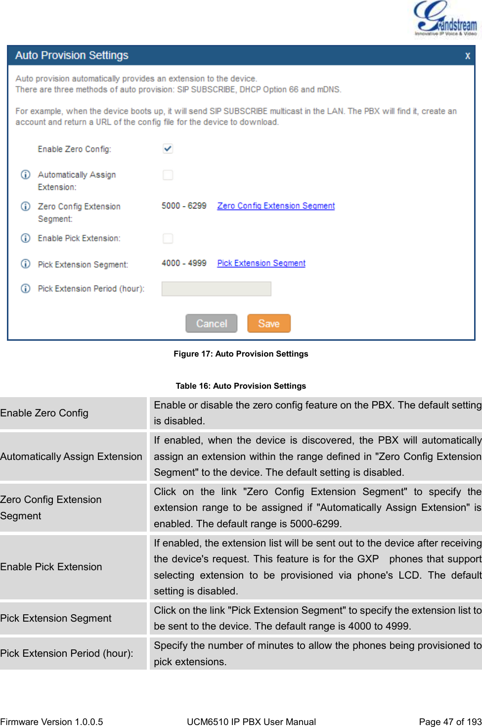  Firmware Version 1.0.0.5 UCM6510 IP PBX User Manual Page 47 of 193   Figure 17: Auto Provision Settings  Table 16: Auto Provision Settings Enable Zero Config Enable or disable the zero config feature on the PBX. The default setting is disabled. Automatically Assign Extension If  enabled,  when  the  device  is  discovered,  the  PBX  will  automatically assign an extension within the range defined in &quot;Zero Config Extension Segment&quot; to the device. The default setting is disabled. Zero Config Extension Segment Click  on  the  link  &quot;Zero  Config  Extension  Segment&quot;  to  specify  the extension  range  to  be  assigned  if  &quot;Automatically  Assign  Extension&quot;  is enabled. The default range is 5000-6299. Enable Pick Extension If enabled, the extension list will be sent out to the device after receiving the device&apos;s request. This feature is for the GXP    phones that support selecting  extension  to  be  provisioned  via  phone&apos;s  LCD.  The  default setting is disabled. Pick Extension Segment Click on the link &quot;Pick Extension Segment&quot; to specify the extension list to be sent to the device. The default range is 4000 to 4999. Pick Extension Period (hour): Specify the number of minutes to allow the phones being provisioned to pick extensions.  
