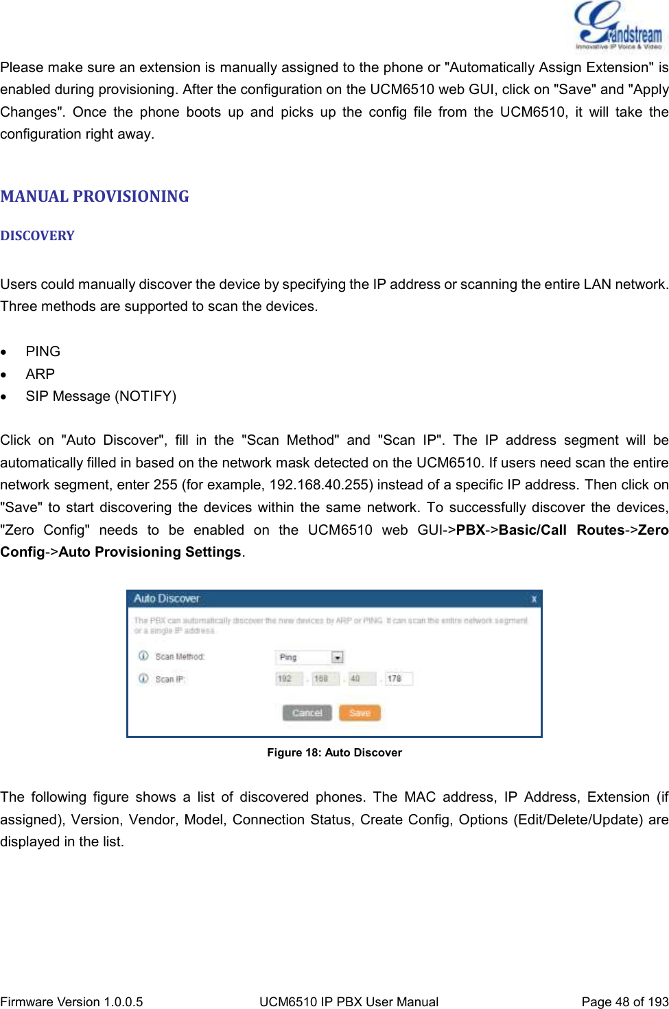  Firmware Version 1.0.0.5 UCM6510 IP PBX User Manual Page 48 of 193  Please make sure an extension is manually assigned to the phone or &quot;Automatically Assign Extension&quot; is enabled during provisioning. After the configuration on the UCM6510 web GUI, click on &quot;Save&quot; and &quot;Apply Changes&quot;.  Once  the  phone  boots  up  and  picks  up  the  config  file  from  the  UCM6510,  it  will  take  the configuration right away.  MANUAL PROVISIONING DISCOVERY  Users could manually discover the device by specifying the IP address or scanning the entire LAN network. Three methods are supported to scan the devices.    PING   ARP   SIP Message (NOTIFY)  Click  on  &quot;Auto  Discover&quot;,  fill  in  the  &quot;Scan  Method&quot;  and  &quot;Scan  IP&quot;.  The  IP  address  segment  will  be automatically filled in based on the network mask detected on the UCM6510. If users need scan the entire network segment, enter 255 (for example, 192.168.40.255) instead of a specific IP address. Then click on &quot;Save&quot;  to  start  discovering  the  devices  within  the same  network.  To  successfully discover  the  devices, &quot;Zero  Config&quot;  needs  to  be  enabled  on  the  UCM6510  web  GUI-&gt;PBX-&gt;Basic/Call  Routes-&gt;Zero Config-&gt;Auto Provisioning Settings.   Figure 18: Auto Discover  The  following  figure  shows  a  list  of  discovered  phones.  The  MAC  address,  IP  Address,  Extension  (if assigned), Version, Vendor, Model, Connection Status, Create Config, Options (Edit/Delete/Update) are displayed in the list.      