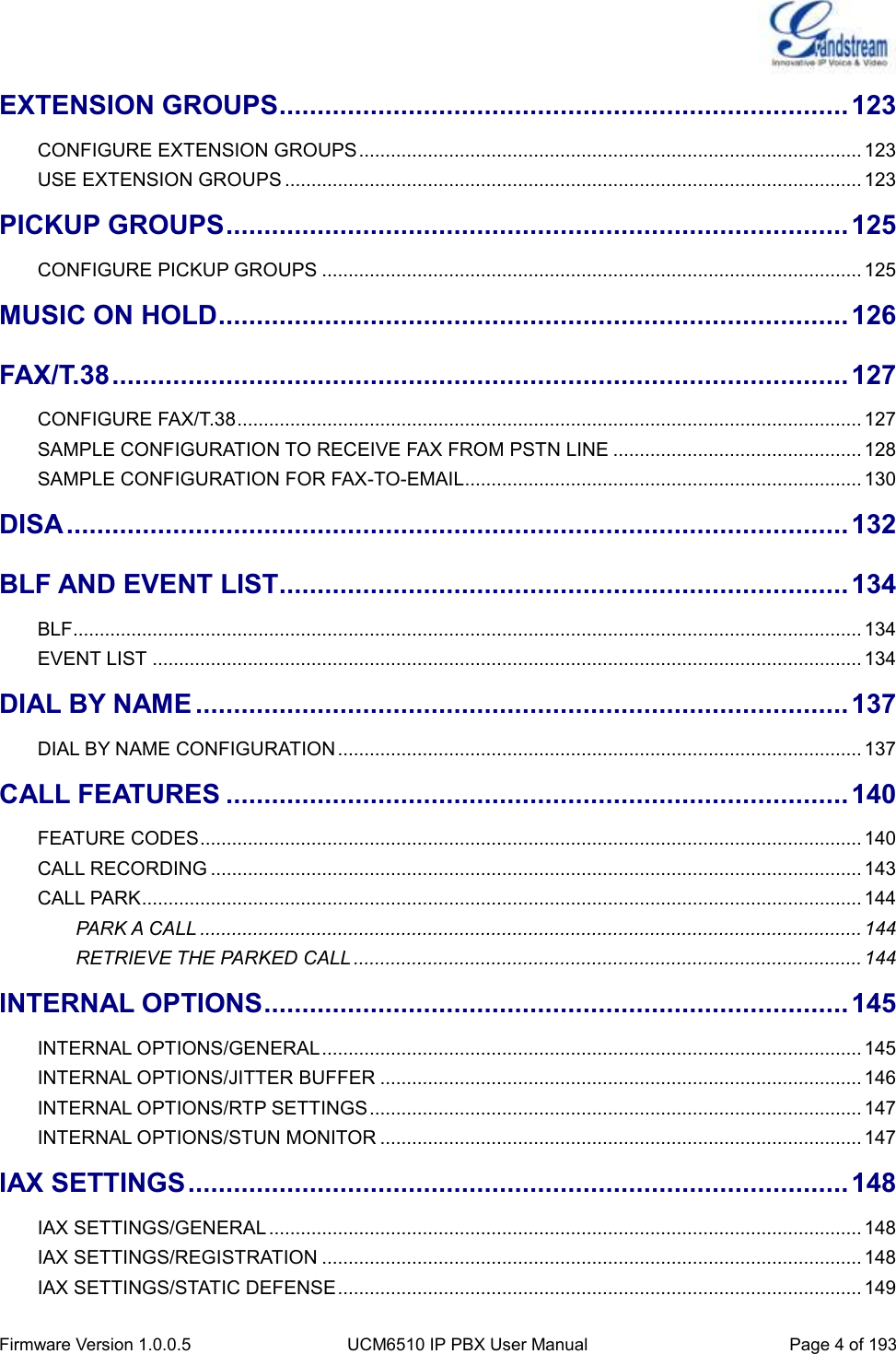  Firmware Version 1.0.0.5 UCM6510 IP PBX User Manual Page 4 of 193  EXTENSION GROUPS ........................................................................... 123 CONFIGURE EXTENSION GROUPS ............................................................................................... 123 USE EXTENSION GROUPS ............................................................................................................. 123 PICKUP GROUPS .................................................................................. 125 CONFIGURE PICKUP GROUPS ...................................................................................................... 125 MUSIC ON HOLD ................................................................................... 126 FAX/T.38 ................................................................................................. 127 CONFIGURE FAX/T.38 ...................................................................................................................... 127 SAMPLE CONFIGURATION TO RECEIVE FAX FROM PSTN LINE ............................................... 128 SAMPLE CONFIGURATION FOR FAX-TO-EMAIL ........................................................................... 130 DISA ....................................................................................................... 132 BLF AND EVENT LIST ........................................................................... 134 BLF..................................................................................................................................................... 134 EVENT LIST ...................................................................................................................................... 134 DIAL BY NAME ...................................................................................... 137 DIAL BY NAME CONFIGURATION ................................................................................................... 137 CALL FEATURES .................................................................................. 140 FEATURE CODES ............................................................................................................................. 140 CALL RECORDING ........................................................................................................................... 143 CALL PARK ........................................................................................................................................ 144 PARK A CALL ............................................................................................................................. 144 RETRIEVE THE PARKED CALL ................................................................................................ 144 INTERNAL OPTIONS ............................................................................. 145 INTERNAL OPTIONS/GENERAL ...................................................................................................... 145 INTERNAL OPTIONS/JITTER BUFFER ........................................................................................... 146 INTERNAL OPTIONS/RTP SETTINGS ............................................................................................. 147 INTERNAL OPTIONS/STUN MONITOR ........................................................................................... 147 IAX SETTINGS ....................................................................................... 148 IAX SETTINGS/GENERAL ................................................................................................................ 148 IAX SETTINGS/REGISTRATION ...................................................................................................... 148 IAX SETTINGS/STATIC DEFENSE ................................................................................................... 149 