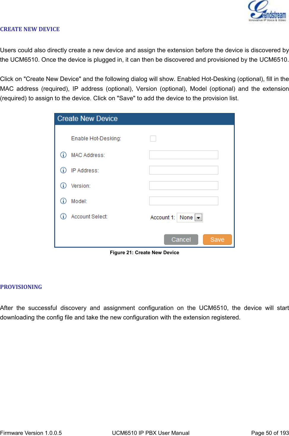  Firmware Version 1.0.0.5 UCM6510 IP PBX User Manual Page 50 of 193  CREATE NEW DEVICE  Users could also directly create a new device and assign the extension before the device is discovered by the UCM6510. Once the device is plugged in, it can then be discovered and provisioned by the UCM6510.  Click on &quot;Create New Device&quot; and the following dialog will show. Enabled Hot-Desking (optional), fill in the MAC  address  (required),  IP  address  (optional),  Version  (optional),  Model  (optional)  and  the  extension (required) to assign to the device. Click on &quot;Save&quot; to add the device to the provision list.   Figure 21: Create New Device  PROVISIONING  After  the  successful  discovery  and  assignment  configuration  on  the  UCM6510,  the  device  will  start downloading the config file and take the new configuration with the extension registered.  