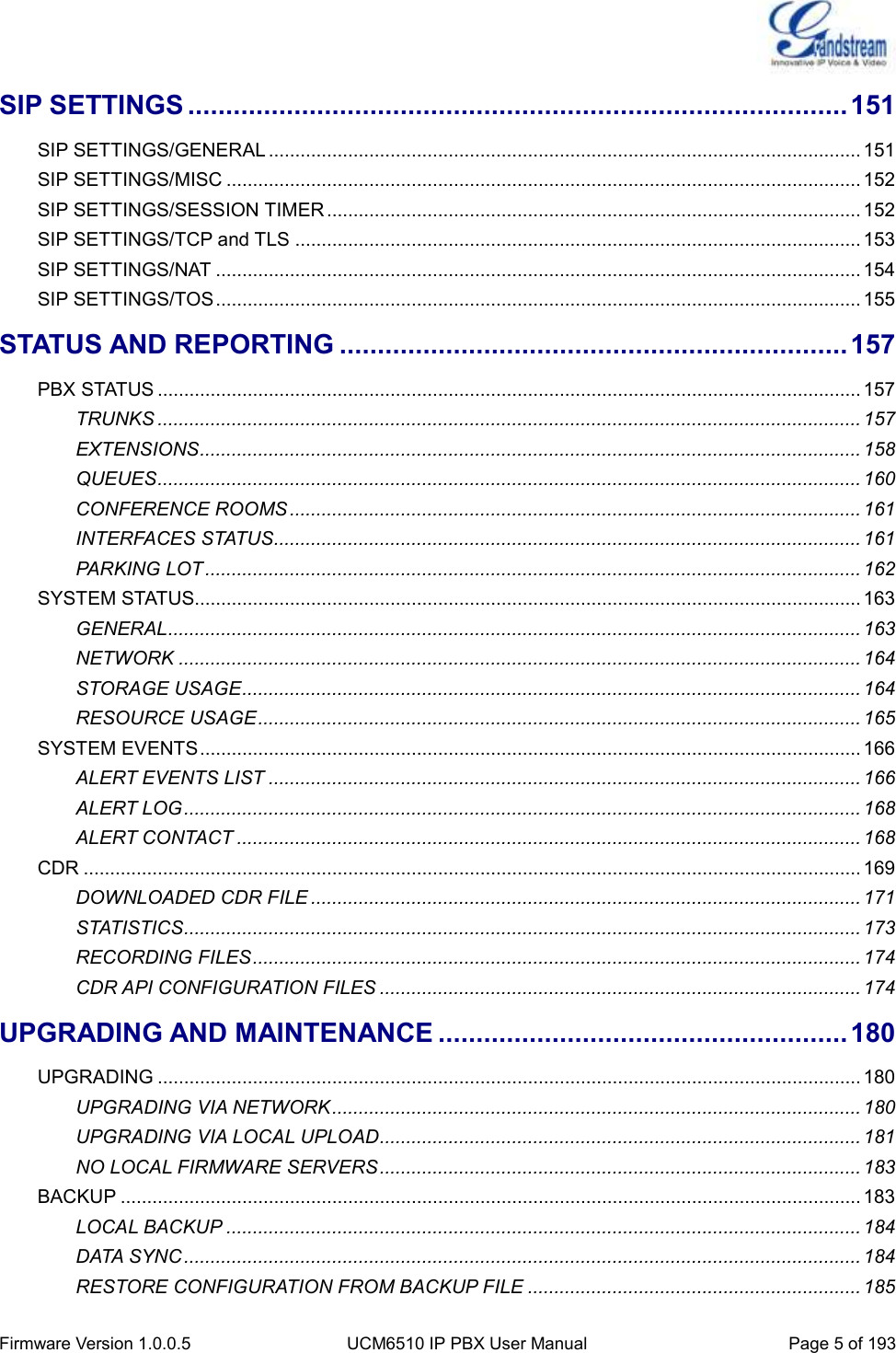  Firmware Version 1.0.0.5 UCM6510 IP PBX User Manual Page 5 of 193  SIP SETTINGS ....................................................................................... 151 SIP SETTINGS/GENERAL ................................................................................................................ 151 SIP SETTINGS/MISC ........................................................................................................................ 152 SIP SETTINGS/SESSION TIMER ..................................................................................................... 152 SIP SETTINGS/TCP and TLS ........................................................................................................... 153 SIP SETTINGS/NAT .......................................................................................................................... 154 SIP SETTINGS/TOS .......................................................................................................................... 155 STATUS AND REPORTING ................................................................... 157 PBX STATUS ..................................................................................................................................... 157 TRUNKS ..................................................................................................................................... 157 EXTENSIONS ............................................................................................................................. 158 QUEUES ..................................................................................................................................... 160 CONFERENCE ROOMS ............................................................................................................ 161 INTERFACES STATUS............................................................................................................... 161 PARKING LOT ............................................................................................................................ 162 SYSTEM STATUS.............................................................................................................................. 163 GENERAL ................................................................................................................................... 163 NETWORK ................................................................................................................................. 164 STORAGE USAGE ..................................................................................................................... 164 RESOURCE USAGE .................................................................................................................. 165 SYSTEM EVENTS ............................................................................................................................. 166 ALERT EVENTS LIST ................................................................................................................ 166 ALERT LOG ................................................................................................................................ 168 ALERT CONTACT ...................................................................................................................... 168 CDR ................................................................................................................................................... 169 DOWNLOADED CDR FILE ........................................................................................................ 171 STATISTICS ................................................................................................................................ 173 RECORDING FILES ................................................................................................................... 174 CDR API CONFIGURATION FILES ........................................................................................... 174 UPGRADING AND MAINTENANCE ...................................................... 180 UPGRADING ..................................................................................................................................... 180 UPGRADING VIA NETWORK .................................................................................................... 180 UPGRADING VIA LOCAL UPLOAD ........................................................................................... 181 NO LOCAL FIRMWARE SERVERS ........................................................................................... 183 BACKUP ............................................................................................................................................ 183 LOCAL BACKUP ........................................................................................................................ 184 DATA SYNC ................................................................................................................................ 184 RESTORE CONFIGURATION FROM BACKUP FILE ............................................................... 185 