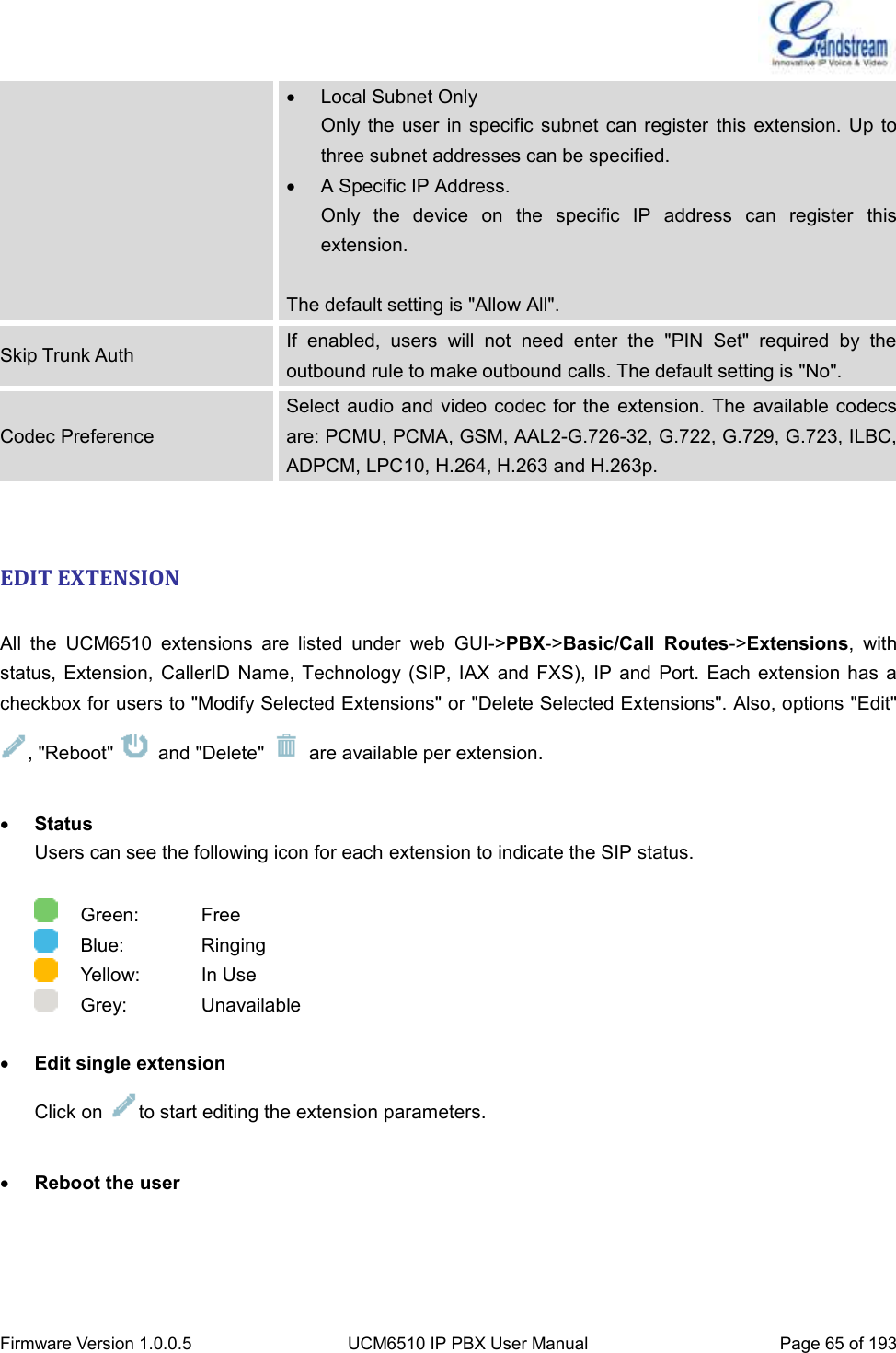  Firmware Version 1.0.0.5 UCM6510 IP PBX User Manual Page 65 of 193    Local Subnet Only Only the user  in specific  subnet can  register  this  extension.  Up  to three subnet addresses can be specified.  A Specific IP Address.   Only  the  device  on  the  specific  IP  address  can  register  this extension.  The default setting is &quot;Allow All&quot;. Skip Trunk Auth If  enabled,  users  will  not  need  enter  the  &quot;PIN  Set&quot;  required  by  the outbound rule to make outbound calls. The default setting is &quot;No&quot;. Codec Preference Select audio and video  codec  for the  extension. The available codecs are: PCMU, PCMA, GSM, AAL2-G.726-32, G.722, G.729, G.723, ILBC, ADPCM, LPC10, H.264, H.263 and H.263p.  EDIT EXTENSION  All  the  UCM6510  extensions  are  listed  under  web  GUI-&gt;PBX-&gt;Basic/Call  Routes-&gt;Extensions,  with status, Extension,  CallerID  Name,  Technology (SIP, IAX and  FXS),  IP  and  Port.  Each extension has a checkbox for users to &quot;Modify Selected Extensions&quot; or &quot;Delete Selected Extensions&quot;. Also, options &quot;Edit&quot; , &quot;Reboot&quot;    and &quot;Delete&quot;    are available per extension.   Status Users can see the following icon for each extension to indicate the SIP status.      Green:      Free     Blue:      Ringing     Yellow:      In Use     Grey:      Unavailable   Edit single extension Click on  to start editing the extension parameters.   Reboot the user 