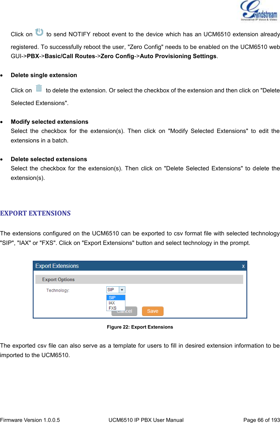  Firmware Version 1.0.0.5 UCM6510 IP PBX User Manual Page 66 of 193  Click on    to send NOTIFY reboot event to the device which has an UCM6510 extension already registered. To successfully reboot the user, &quot;Zero Config&quot; needs to be enabled on the UCM6510 web GUI-&gt;PBX-&gt;Basic/Call Routes-&gt;Zero Config-&gt;Auto Provisioning Settings.   Delete single extension Click on    to delete the extension. Or select the checkbox of the extension and then click on &quot;Delete Selected Extensions&quot;.   Modify selected extensions Select  the  checkbox  for  the  extension(s).  Then  click  on  &quot;Modify  Selected  Extensions&quot;  to  edit  the extensions in a batch.   Delete selected extensions Select  the checkbox  for  the extension(s).  Then  click on  &quot;Delete  Selected  Extensions&quot;  to delete  the extension(s).   EXPORT EXTENSIONS  The extensions configured on the UCM6510 can be exported to csv format file with selected technology &quot;SIP&quot;, &quot;IAX&quot; or &quot;FXS&quot;. Click on &quot;Export Extensions&quot; button and select technology in the prompt.   Figure 22: Export Extensions  The exported csv file can also serve as a template for users to fill in desired extension information to be imported to the UCM6510.    