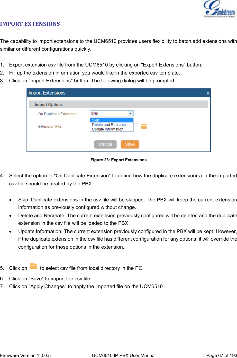  Firmware Version 1.0.0.5 UCM6510 IP PBX User Manual Page 67 of 193  IMPORT EXTENSIONS  The capability to import extensions to the UCM6510 provides users flexibility to batch add extensions with similar or different configurations quickly.  1.  Export extension csv file from the UCM6510 by clicking on &quot;Export Extensions&quot; button. 2.  Fill up the extension information you would like in the exported csv template. 3.  Click on &quot;Import Extensions&quot; button. The following dialog will be prompted.  Figure 23: Export Extensions  4.  Select the option in &quot;On Duplicate Extension&quot; to define how the duplicate extension(s) in the imported csv file should be treated by the PBX.    Skip: Duplicate extensions in the csv file will be skipped. The PBX will keep the current extension information as previously configured without change.   Delete and Recreate: The current extension previously configured will be deleted and the duplicate extension in the csv file will be loaded to the PBX.   Update Information: The current extension previously configured in the PBX will be kept. However, if the duplicate extension in the csv file has different configuration for any options, it will override the configuration for those options in the extension.  5.  Click on    to select csv file from local directory in the PC. 6.  Click on &quot;Save&quot; to import the csv file. 7.  Click on &quot;Apply Changes&quot; to apply the imported file on the UCM6510.    