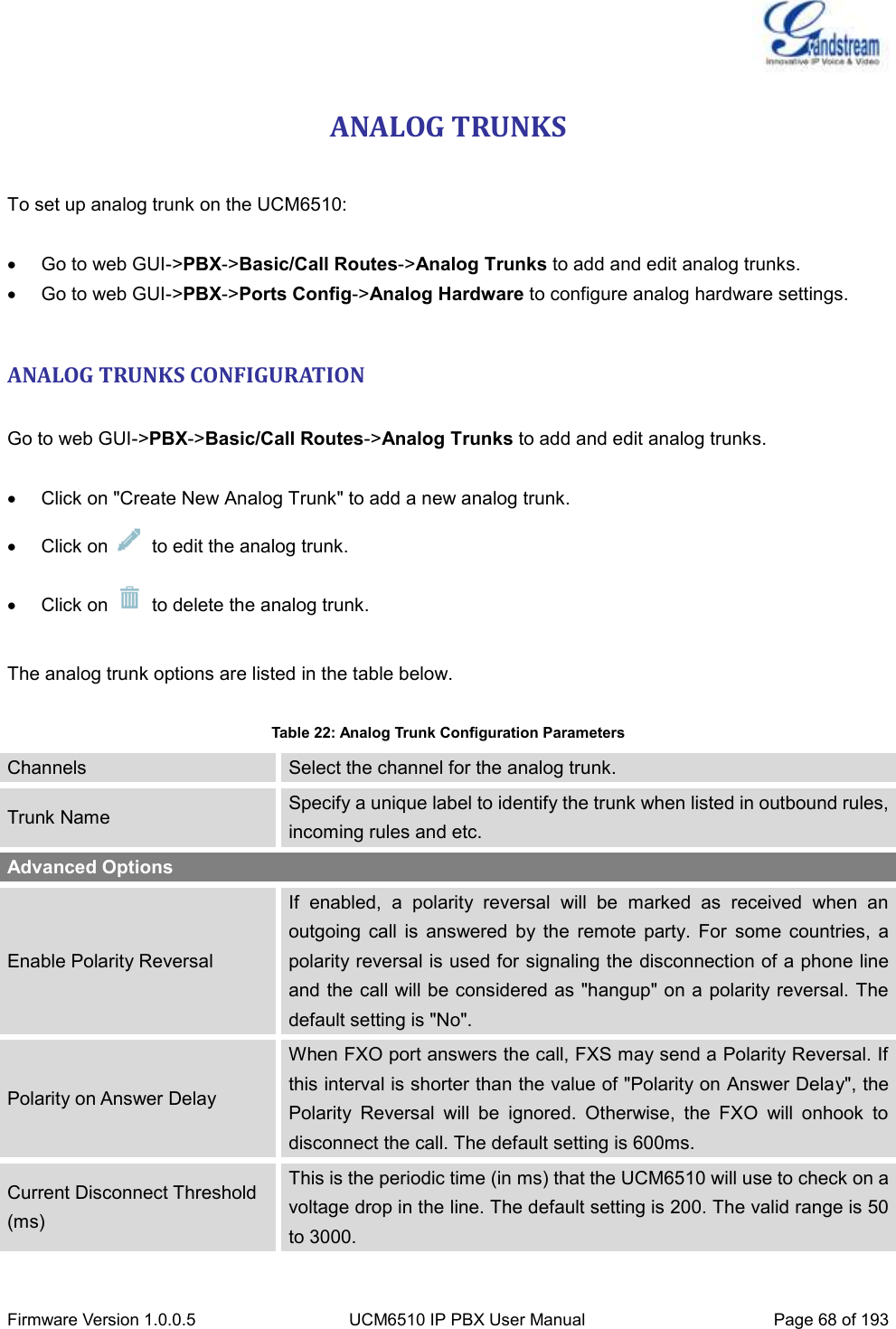  Firmware Version 1.0.0.5 UCM6510 IP PBX User Manual Page 68 of 193  ANALOG TRUNKS  To set up analog trunk on the UCM6510:   Go to web GUI-&gt;PBX-&gt;Basic/Call Routes-&gt;Analog Trunks to add and edit analog trunks.   Go to web GUI-&gt;PBX-&gt;Ports Config-&gt;Analog Hardware to configure analog hardware settings.  ANALOG TRUNKS CONFIGURATION  Go to web GUI-&gt;PBX-&gt;Basic/Call Routes-&gt;Analog Trunks to add and edit analog trunks.    Click on &quot;Create New Analog Trunk&quot; to add a new analog trunk.   Click on    to edit the analog trunk.   Click on    to delete the analog trunk.  The analog trunk options are listed in the table below.  Table 22: Analog Trunk Configuration Parameters Channels Select the channel for the analog trunk. Trunk Name Specify a unique label to identify the trunk when listed in outbound rules, incoming rules and etc. Advanced Options Enable Polarity Reversal If  enabled,  a  polarity  reversal  will  be  marked  as  received  when  an outgoing  call  is  answered  by  the  remote  party.  For  some  countries,  a polarity reversal is used for signaling the disconnection of a phone line and the call will be considered as &quot;hangup&quot; on a polarity reversal. The default setting is &quot;No&quot;. Polarity on Answer Delay When FXO port answers the call, FXS may send a Polarity Reversal. If this interval is shorter than the value of &quot;Polarity on Answer Delay&quot;, the Polarity  Reversal  will  be  ignored.  Otherwise,  the  FXO  will  onhook  to disconnect the call. The default setting is 600ms. Current Disconnect Threshold (ms) This is the periodic time (in ms) that the UCM6510 will use to check on a voltage drop in the line. The default setting is 200. The valid range is 50 to 3000. 