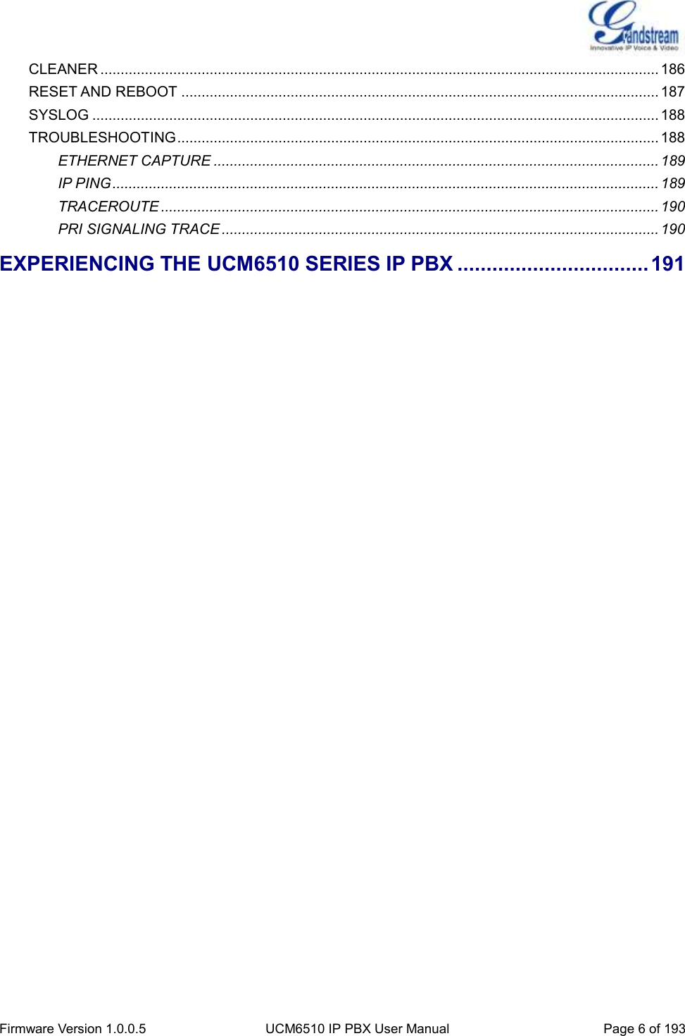  Firmware Version 1.0.0.5 UCM6510 IP PBX User Manual Page 6 of 193  CLEANER .......................................................................................................................................... 186 RESET AND REBOOT ...................................................................................................................... 187 SYSLOG ............................................................................................................................................ 188 TROUBLESHOOTING ....................................................................................................................... 188 ETHERNET CAPTURE .............................................................................................................. 189 IP PING ....................................................................................................................................... 189 TRACEROUTE ........................................................................................................................... 190 PRI SIGNALING TRACE ............................................................................................................ 190 EXPERIENCING THE UCM6510 SERIES IP PBX ................................. 191    