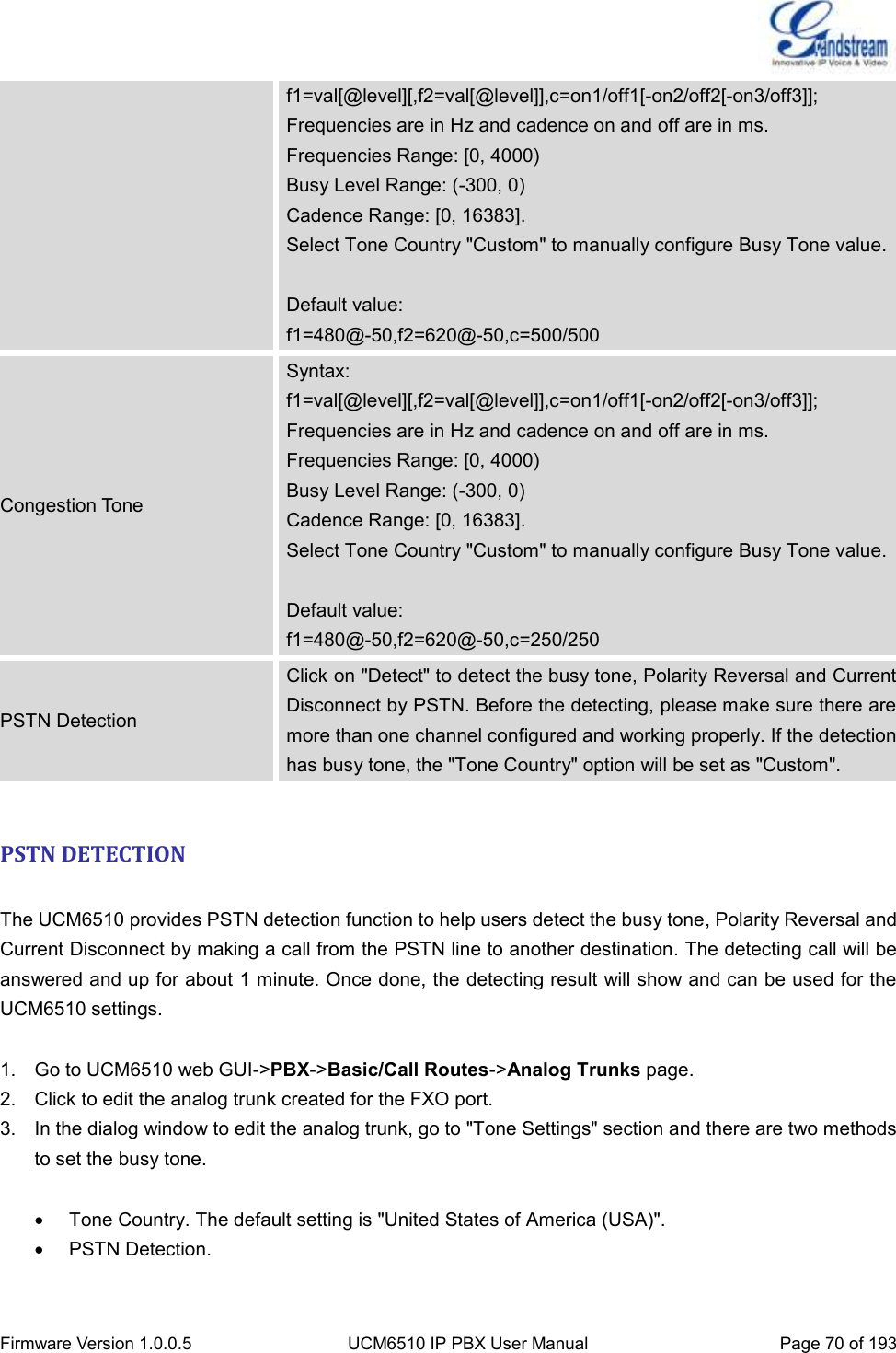  Firmware Version 1.0.0.5 UCM6510 IP PBX User Manual Page 70 of 193  f1=val[@level][,f2=val[@level]],c=on1/off1[-on2/off2[-on3/off3]]; Frequencies are in Hz and cadence on and off are in ms. Frequencies Range: [0, 4000) Busy Level Range: (-300, 0) Cadence Range: [0, 16383]. Select Tone Country &quot;Custom&quot; to manually configure Busy Tone value.  Default value: f1=480@-50,f2=620@-50,c=500/500 Congestion Tone Syntax:   f1=val[@level][,f2=val[@level]],c=on1/off1[-on2/off2[-on3/off3]]; Frequencies are in Hz and cadence on and off are in ms. Frequencies Range: [0, 4000) Busy Level Range: (-300, 0) Cadence Range: [0, 16383]. Select Tone Country &quot;Custom&quot; to manually configure Busy Tone value.  Default value: f1=480@-50,f2=620@-50,c=250/250 PSTN Detection Click on &quot;Detect&quot; to detect the busy tone, Polarity Reversal and Current Disconnect by PSTN. Before the detecting, please make sure there are more than one channel configured and working properly. If the detection has busy tone, the &quot;Tone Country&quot; option will be set as &quot;Custom&quot;.  PSTN DETECTION  The UCM6510 provides PSTN detection function to help users detect the busy tone, Polarity Reversal and Current Disconnect by making a call from the PSTN line to another destination. The detecting call will be answered and up for about 1 minute. Once done, the detecting result will show and can be used for the UCM6510 settings.  1.  Go to UCM6510 web GUI-&gt;PBX-&gt;Basic/Call Routes-&gt;Analog Trunks page. 2.  Click to edit the analog trunk created for the FXO port.   3. In the dialog window to edit the analog trunk, go to &quot;Tone Settings&quot; section and there are two methods to set the busy tone.    Tone Country. The default setting is &quot;United States of America (USA)&quot;.   PSTN Detection.  