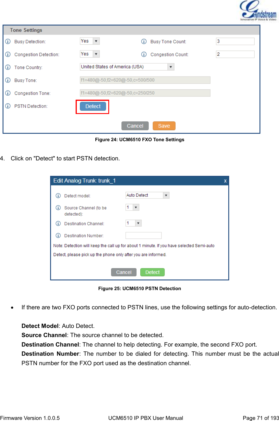  Firmware Version 1.0.0.5 UCM6510 IP PBX User Manual Page 71 of 193     Figure 24: UCM6510 FXO Tone Settings  4.  Click on &quot;Detect&quot; to start PSTN detection.   Figure 25: UCM6510 PSTN Detection    If there are two FXO ports connected to PSTN lines, use the following settings for auto-detection.  Detect Model: Auto Detect. Source Channel: The source channel to be detected. Destination Channel: The channel to help detecting. For example, the second FXO port. Destination  Number:  The  number  to  be  dialed  for  detecting.  This  number  must  be  the  actual PSTN number for the FXO port used as the destination channel.  