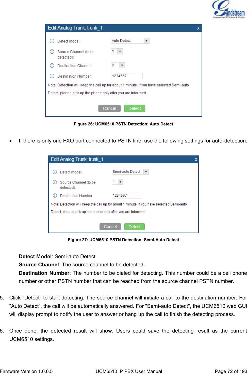  Firmware Version 1.0.0.5 UCM6510 IP PBX User Manual Page 72 of 193   Figure 26: UCM6510 PSTN Detection: Auto Detect    If there is only one FXO port connected to PSTN line, use the following settings for auto-detection.   Figure 27: UCM6510 PSTN Detection: Semi-Auto Detect  Detect Model: Semi-auto Detect. Source Channel: The source channel to be detected. Destination Number: The number to be dialed for detecting. This number could be a cell phone number or other PSTN number that can be reached from the source channel PSTN number.  5.  Click &quot;Detect&quot; to start detecting. The source channel will initiate a call to the destination number. For &quot;Auto Detect&quot;, the call will be automatically answered. For &quot;Semi-auto Detect&quot;, the UCM6510 web GUI will display prompt to notify the user to answer or hang up the call to finish the detecting process.  6.  Once  done,  the  detected  result  will  show.  Users  could  save  the  detecting  result  as  the  current UCM6510 settings.   