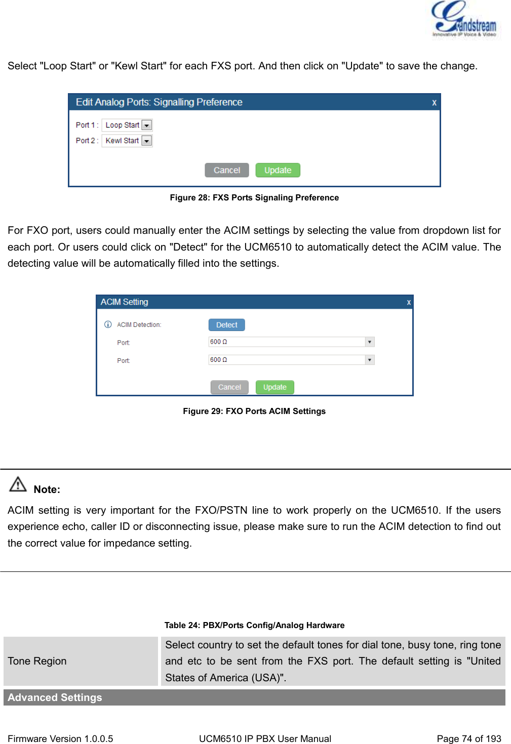  Firmware Version 1.0.0.5 UCM6510 IP PBX User Manual Page 74 of 193   Select &quot;Loop Start&quot; or &quot;Kewl Start&quot; for each FXS port. And then click on &quot;Update&quot; to save the change.   Figure 28: FXS Ports Signaling Preference  For FXO port, users could manually enter the ACIM settings by selecting the value from dropdown list for each port. Or users could click on &quot;Detect&quot; for the UCM6510 to automatically detect the ACIM value. The detecting value will be automatically filled into the settings.   Figure 29: FXO Ports ACIM Settings     Note: ACIM  setting  is  very  important  for  the  FXO/PSTN  line  to  work  properly  on  the  UCM6510.  If  the  users experience echo, caller ID or disconnecting issue, please make sure to run the ACIM detection to find out the correct value for impedance setting.     Table 24: PBX/Ports Config/Analog Hardware Tone Region Select country to set the default tones for dial tone, busy tone, ring tone and  etc  to  be  sent  from  the  FXS  port.  The  default  setting  is  &quot;United States of America (USA)&quot;. Advanced Settings 