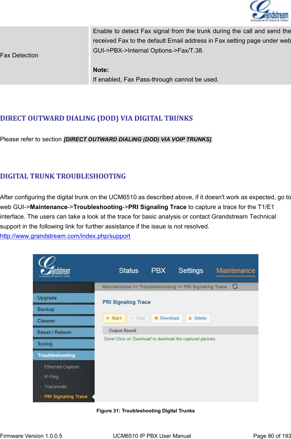  Firmware Version 1.0.0.5 UCM6510 IP PBX User Manual Page 80 of 193  Fax Detection Enable to detect Fax signal from the trunk during the call and send the received Fax to the default Email address in Fax setting page under web GUI-&gt;PBX-&gt;Internal Options-&gt;Fax/T.38.  Note: If enabled, Fax Pass-through cannot be used.   DIRECT OUTWARD DIALING (DOD) VIA DIGITAL TRUNKS  Please refer to section [DIRECT OUTWARD DIALING (DOD) VIA VOIP TRUNKS].   DIGITAL TRUNK TROUBLESHOOTING  After configuring the digital trunk on the UCM6510 as described above, if it doesn&apos;t work as expected, go to web GUI-&gt;Maintenance-&gt;Troubleshooting-&gt;PRI Signaling Trace to capture a trace for the T1/E1 interface. The users can take a look at the trace for basic analysis or contact Grandstream Technical support in the following link for further assistance if the issue is not resolved. http://www.grandstream.com/index.php/support   Figure 31: Troubleshooting Digital Trunks 