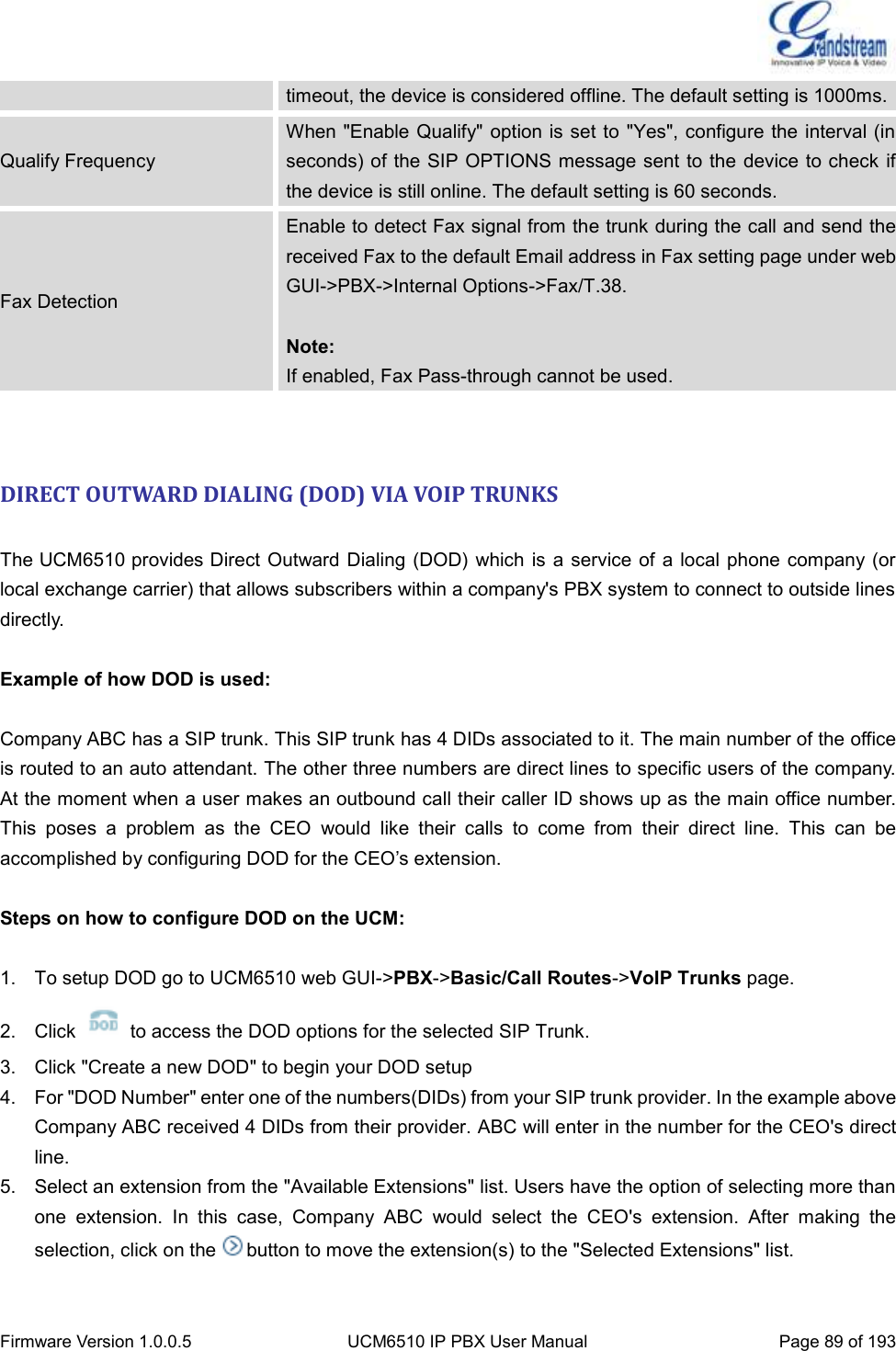  Firmware Version 1.0.0.5 UCM6510 IP PBX User Manual Page 89 of 193  timeout, the device is considered offline. The default setting is 1000ms. Qualify Frequency When &quot;Enable Qualify&quot; option is set to  &quot;Yes&quot;, configure the interval (in seconds) of the SIP OPTIONS message sent to the device to check if the device is still online. The default setting is 60 seconds. Fax Detection Enable to detect Fax signal from the trunk during the call and send the received Fax to the default Email address in Fax setting page under web GUI-&gt;PBX-&gt;Internal Options-&gt;Fax/T.38.  Note: If enabled, Fax Pass-through cannot be used.   DIRECT OUTWARD DIALING (DOD) VIA VOIP TRUNKS  The UCM6510 provides Direct Outward Dialing (DOD) which is  a  service of a local phone company (or local exchange carrier) that allows subscribers within a company&apos;s PBX system to connect to outside lines directly.  Example of how DOD is used:  Company ABC has a SIP trunk. This SIP trunk has 4 DIDs associated to it. The main number of the office is routed to an auto attendant. The other three numbers are direct lines to specific users of the company.   At the moment when a user makes an outbound call their caller ID shows up as the main office number.   This  poses  a  problem  as  the  CEO  would  like  their  calls  to  come  from  their  direct  line.  This  can  be accomplished by configuring DOD for the CEO’s extension.  Steps on how to configure DOD on the UCM:  1.  To setup DOD go to UCM6510 web GUI-&gt;PBX-&gt;Basic/Call Routes-&gt;VoIP Trunks page. 2.  Click    to access the DOD options for the selected SIP Trunk.   3.  Click &quot;Create a new DOD&quot; to begin your DOD setup 4.  For &quot;DOD Number&quot; enter one of the numbers(DIDs) from your SIP trunk provider. In the example above Company ABC received 4 DIDs from their provider. ABC will enter in the number for the CEO&apos;s direct line. 5.  Select an extension from the &quot;Available Extensions&quot; list. Users have the option of selecting more than one  extension.  In  this  case,  Company  ABC  would  select  the  CEO&apos;s  extension.  After  making  the selection, click on the button to move the extension(s) to the &quot;Selected Extensions&quot; list.      