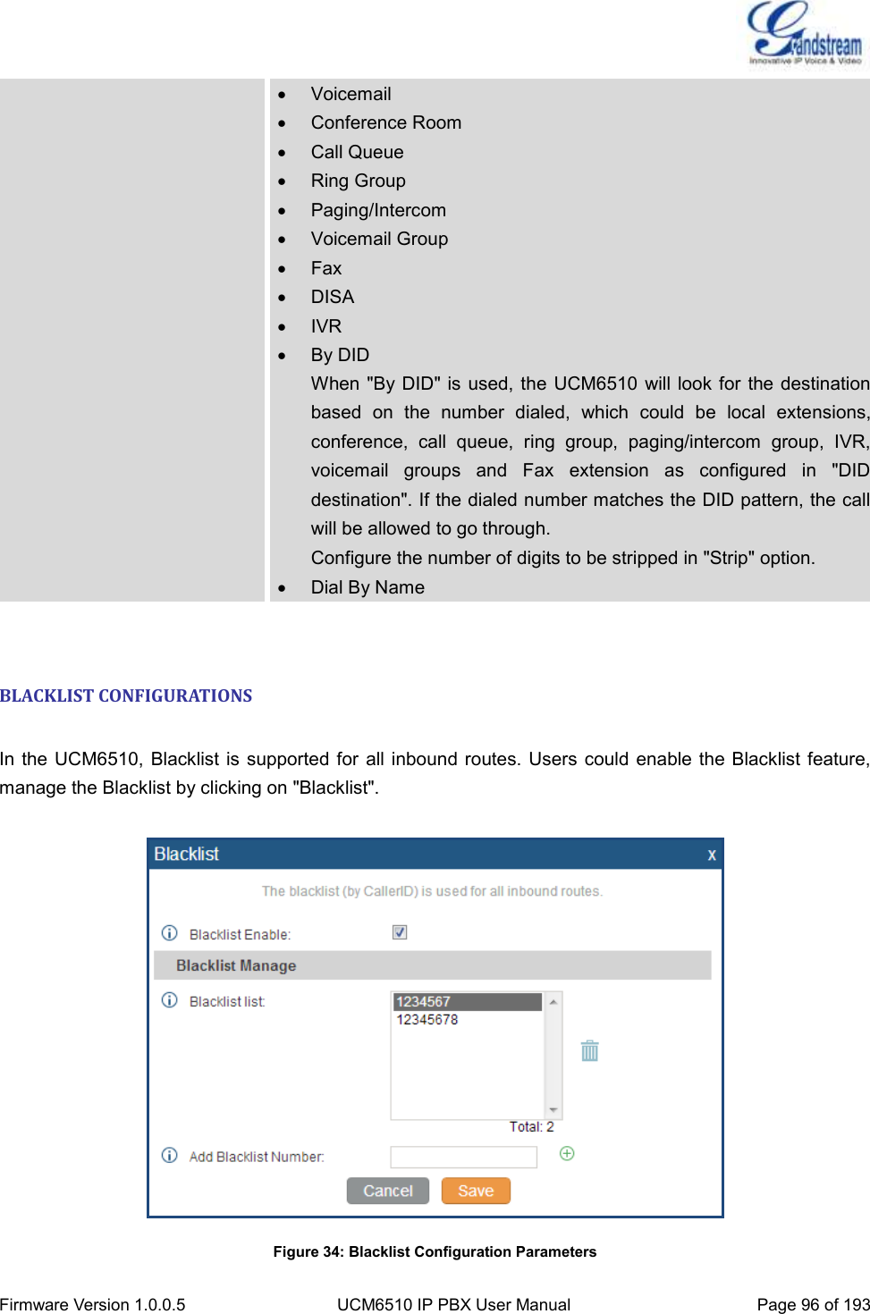  Firmware Version 1.0.0.5 UCM6510 IP PBX User Manual Page 96 of 193    Voicemail   Conference Room   Call Queue   Ring Group   Paging/Intercom   Voicemail Group   Fax   DISA   IVR   By DID When &quot;By DID&quot; is  used, the UCM6510  will look for the destination based  on  the  number  dialed,  which  could  be  local  extensions, conference,  call  queue,  ring  group,  paging/intercom  group,  IVR, voicemail  groups  and  Fax  extension  as  configured  in  &quot;DID destination&quot;. If the dialed number matches the DID pattern, the call will be allowed to go through. Configure the number of digits to be stripped in &quot;Strip&quot; option.   Dial By Name  BLACKLIST CONFIGURATIONS  In the UCM6510, Blacklist is supported  for  all inbound routes. Users  could enable the Blacklist feature, manage the Blacklist by clicking on &quot;Blacklist&quot;.  Figure 34: Blacklist Configuration Parameters 